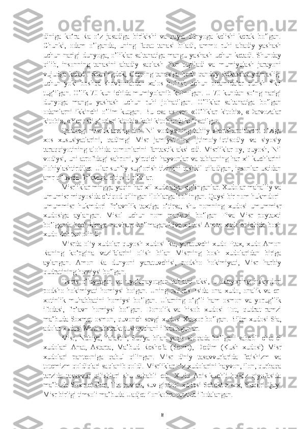 diniga   ko‘ra   Ra   o‘z   jasadiga   birikishi   va   qayta   dunyoga   kelishi   kerak   bo’lgan.
Chunki,   odam   o’lganda,   uning   faqat   tanasi   biladi,   ammo   ruhi   abadiy   yashash
uchun narigi   dunyoga, o’liklar   saltanatiga  mangu  yashash   uchun ketadi.  Shunday
qilib,   insonning   tanasini   abadiy   saqlash   fikri   tugiladi   va   mumiyolash   jarayoni
vujudga   keladi.   Shuningdek,   ularning   tanasiga   hech   qanday   shikastlar   yetmasligi
uchun   yoki   boshqa   shovqinlardan   xalos   bo’lish   uchun   piramidalar   qurish   fikri
tug‘ilgan. O’lik 70 kun ichida mumiyolanib ko'milgan. U 70 kundan so‘ng narigi
dunyoga   mangu   yashash   uchun   ruhi   jo'natilgan.   O’liklar   saltanatiga   bo’lgan
odamlarni   ikkinchi   o’lim   kutgan.   Bu   esa   asosan   «O’liklar   kitobi»,   «Darvozalar
kitobi», «Yer osti g‘orlari kitobi» kabi kitoblarda ko‘rsatilgan.
   Qadimgi   misrliklarning   dini   Nil   vodiysining   tabiiy   shartsharoitlarini   o‘ziga
xos   xususiyatlarini,   qadimgi   Misr   jamiyatining   ijtimoiy-iqtisodiy   va   siyosiy
taraqqiyotining   alohida   tomonlarini   fantastik   aksi   edi.   Misrliklar   oy,   quyosh,   Nil
vodiysi, uni atrofidagi sahroni, yirtqich hayvonlar va tabiatning har xil kuchlarini
ilohiylashtirdilar. Ular sun’iy sug‘orish tiz'mini tashkil  qiladigan, insonlar ustidan
amr qiluvchi fir’avnga e’tiqod qildilar.
   Misrliklar mingga yaqin har xil xudolaiga sig’inganlar. Xudolar mahalliy va
umumisr miqyosida e’tiqod qilingan ilohlarga Bo’lingan. Qaysi bir nom hukmdori-
umummisr   hukmdori   fir’avnlik   taxtiga   o‘tirsa,   shu   nomning   xudosi   umummisr
xudosiga   aylangan.   Misol   uchun   nom   markazi   bo‘lgan   Fiva   Misr   poytaxti
bo’lganda hech kimga mavhum bo’lmagan Fiva xudosi Amon xudolar ichida bosh
xudo deb tan olindi.
   Misrda   oliy   xudolar   quyosh   xudosi   Ra,   yaratuvchi   xudo   Ptax,   xudo   Amon
Raning   ko‘pgina   vazifalarini   olish   bilan   Misrning   bosh   xudolaridan   biriga
aylangan.   Amon   Ra   dunyoni   yaratuvchisi,   podsho   hokimiyati,   Misr   harbiy
qudratining homiysi bo’lgan.
   Osiris   o’layotgan   va   uyg‘onayotgan   tabiatni   aksi,   u   dunyoning   hukmdori
podsho   hokimiyati   homiysi   boigan.   Uning   rafiqasi   Isida   ona   xudo,   onalik   va   er-
xotinlik   muhabbatini   homiysi   bo’lgan.   Ularning   o‘g‘li   ham   osmon   va   yorug’lik
ifodasi,   fir’avn   homiysi   bo‘lgan.   Donolik   va   hisob   xudosi   Tot,   qudrat   ramzi
ma’buda Soxmet osmon, quvonch-sevgi xudosi Xatxor bo’lgan. Bilim xudosi Sia,
adolat xudosi Maat abstrakt tushunchani ifodalaganlar.
   Misr,   Nubiya,  Falastin,   Suriya  bilan   yaqin  aloqada   bo’lgani   sababli   chet   el
xudolari   Anat,   Astarta,   Ma’bud   Reshefa   (Semit),   Dedim   (Kush   xudosi)   Misr
xudolari   panteoniga   qabul   qilingan.   Misr   diniy   tasavvurlarida   fetishizm   va
totemizm qoldiqlari saqlanib qoldi. Misrliklar o‘z xudolarini hayvon, ilon, qurbaqa
tarzida   tasavvur   qilishlari   shu   sababli   edi.   Xudo   Apis-kuchli   ho'kiz   qiyofasida
ma’buda Soxmet-sher, Tot-pavian, suv girdobi  xudosi  Sebektimsox, Yuqori-Quyi
Misr birligi timsoli ma’buda Uadjet-ilonkobra tarzida ifodalangan.
8 