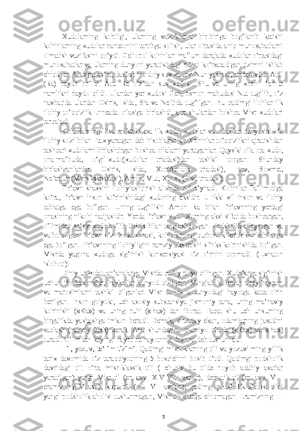    Xudolarning   ko'pligi,   ularning   vazifalarini   bir-biriga   bog’lanib   ketishi
kohinlarning xudolar panteonini tartibga solish, ular o'rtasida aniq munosabatlarni
o'matish vazifasini qo‘ydi. Geliopol kohinlari ma’lum darajada xudolar o‘rtasidagi
munosabatlar  va ularning dunyoni yaratishdagi  rolini  ko‘rsatadigan tizimni  ishlab
chiqdilar. Shunga ko‘ra, dastlab ibtidoiy suv xudosi Nun yashadi, undan xudo Atul
(Ra)   paydo   bo’ldi.   Atul   Ra   o‘zidan   suv   xudosi.   Shu   va   uning   xotini   Tefnut
namlikni   paydo   qildi.   Ulardan   yer   xudosi   Geb,   osmon   mabudasi   Nut   tugilib,   o‘z
navbatida   ulardan   Osiris,   Isida,   Sia   va   Neftida   tug’ilgan.   Bu   qadimgi   ilohlar   ilk
ilohiy   to‘qqizlik-Enneada   oilasiga   birlashdi,   ana   shulardan   boshqa   Misr   xudolari
tarqaladi.
   Kohinlarning Fiva maktabi  esa ilk xudo, xudolar va odamlar dunyosini  o‘z
ilohiy so'zi bilan Ptax yaratgan deb hisoblaganlar. Kohinlar to‘qqizlikni ajratishdan
tashqari xudolami birlashtirgan boshqa oilalarni yaratganlar. Qaysiki oila ota-xudo,
ona-ma’buda,   o‘gil-xudo(xudolar   triadasi)dan   tashkil   topgan.   Shunday
birlashganlardan   Osiris,   Isida,   Xor(Abidos   triadasi),   Ptax,   Soxmet,
Nefertum(Memfis triadasi), Amon, Mut, Xonsu (Fiva triadasi).
   Fir’avn   shaxsini   ilohiyiashtirish   alohida   rol   o‘ynadi.   Kohinlar   Ta’limotiga
ko‘ra,   fir’avn   inson   ko‘rinishidagi   xudoning   aksidir.   U   ikki   xil   inson   va   ilohiy
tabiatga   ega   bo’lgan.   Uning   tug‘ilishi   Amon   Ra   bilan   fir’avnning   yerdagi
onasining nikohi natijasidir. Yerda fir’avn xudo Xoming aksi sifatida boshqargan,
o’limidan so‘ng xudo bo’lib Osiris bilan tenglashtirilgan. Podsholik qilayotgan va
vafot   qilgan   fir’avn   o‘z   ibodatxonasi,   kohinlarning   qurbonlik   keltirishi   kabilarga
ega bo‘lgan. Fir’avnning ilohiyligini ramziy aks etishi sfinks ko'rinishida bo‘lgan.
Misrda   yagona   xudoga   sig’inish   konsepsiyasi   o‘z   o‘rnini   topmadi.   (Exnaton
islohoti).
   Diniy urf-odat, an’analarga Misrda qat’iy rioya qilingan. Xudolarga sig’inish
uchun   ibodatxonalar,   haykallar   bunyod   qilingan.   Minglab   kohinlar   diniy   bayram
va   marosimlarni   tashkil   qilganlar.   Misr   dinida   u   dunyodagi   hayotga   katta   o'rin
berilgan.   Inson   go'yoki,   uch   asosiy   substansiya   jismoniy   tana,   uning   ma’naviy
ko'rinishi   («Kа»)   va   uning   ruhi   («Ва»)   dan   iborat.   Faqat   shu   uch   unsurning
birgalikda   yashashga   imkon   beradi.   Demak,   shunday   ekan,   odamlarning   jasadini
saqlash   (mumiyolash)   kerak.   Ana   shundagina   mumiyo   oldida   («Ка»)   va   «Ва»)
turadi. O’limdan keyingi hayot bu hayotning davomi deb tushuniladi.
   Til, yozuv, ta’lim tizimi . Qadimgi misrliklarning tili va yozuvi ming yillik
tarix   davomida   o‘z   taraqqiyotining   5   bosqichini   bosib   o‘tdi.   Qadimgi   podsholik
davridagi   til:   o‘rta   misr-klassik   tili   (   chunki   bu   tilde   noyob   adabiy   asarlar
yaratilgan)   yangi   Misr   til   (er.   avv.   XIV-VIII   asrlar),   demotik   til   (er.   avv.   VIII
eramizning   V   asri);   kopt   tili   (III—VII   asrlari);   qadimgi   podsholik   aholisi   tilni
yangi podsholik aholisi  tushunmagan, Misr  tili chetga chiqmagan. Eramizning III
9 