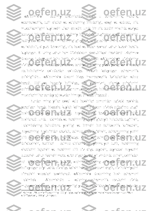   «Alpomish»   –   qadimiy   dostonlardan   biridir.   U   qahramonlik,   mardlik,
vatanparvarlik,   turli   elatlar   va   xalqlarning   birodarligi,   sevgi   va   sadoqat,   oila
mustahkamligini   kuylovchi   ulkan   eposdir.   Unda   bir   oila   taqdiri   misolida   vaziyat
taqozosi   bilan   bo’linib   ketgan   qadimiy   bir   o’zbek   urug’ining   qayta   birlashishini
badiiy aks ettirish orqali millat birligi g’oyalari, uning qahramonona shon-shuhrati
va istiqboli,  el-yurt   farovonligi, oila  baxti  va  Vatan  ravnaqi  uchun  kurash   baralla
kuylangan.   SHuning   uchun   ham   O’zbekiston   Respublikasi   Prezidenti   I.Karimov
dostonga   juda   yuqori   baho   berib,   shunday   degan   edi:   «Alpomish»   –   o’zbekning
o’zligini namoyon etadigan, mard va tanti xalqimizning yurak-yuragidan chiqqan,
ota-bobolarimiz   avlodlardan   avlodlarga   o’tkazib   kelayotgan   qahramonlik
qo’shig’idir…   «Alpomish»   dostoni   bizga   insonparvarlik   fazilatlaridan   saboq
beradi.   Odil   va   haqgo’y   bo’lishga,   o’z   yurtimizni,   oilamiz   qo’rg’onini
qo’riqlashga,   do’stu   yorimizni,   or-nomusimizni,   ota-bobolarimizning   muqaddas
mozorlarini har qanday tajovuzdan himoya qilishga o’rgatadi 1
.
Bundan   ming   yillar   avval   xalq   baxshilari   tomonidan   og’zaki   ravishda
yaratilgan   hamda   bizgacha   kuylab   kelingan   bu   doston   o’zbek-qo’ng’irot   urug’i
boshliqlari   aka-uka   Boybo’ri   va   Boysarilarning   farzandsizligi   tasviri   bilan
boshlanadi.   Unda   Hakimbek  va   Barchinning   ajoyib-g’aroyib  holatlarda  tug’ilishi,
Hakimbekning   bahodirona   yoshligi   va   birinchi   bor   pahlavonlik   ko’rsatishi,
Boysarining   Boybo’ridan   arazlab,   qalmoq   eliga   ko’chishi,   qahramonning   yorini
olib   kelish   uchun   o’zga   mamlakatga   safari   va   qalmoq   alpi   Qorajon   bilan
do’stlashishi,   raqiblari   –   qalmoq   alplari   bilan   yonma-yon   turib,   Barchinning
shartlarini   bajarishi   va   Barchinni   olib   o’z   eliga   qaytishi,   qaynatasi   Boysarini
qutqarish uchun ikkinchi marta safar qilganda, etti yil zindonda qolishi, asirlikdan
oti   Boychibor   yordamida   qutulib,   xotini   Barchinning   zo’ravon   Ultontoz   bilan
bo’layotgan to’yi ustida o’z eliga kelishi hamda Ultontozni engib, o’z hokimiyatini
o’rnatishi   voqealari   tasvirlanadi.   «Alpomish»   dostonining   bosh   qahramoni
Hakimbek   –   Alpomishdir.   U   xalqning   qahramonlik   orzularini   o’zida
mujassamlashtirgan, el-yurt farovonligi yo’lida mardliklar ko’rsata olgan bahodir,
1
 Karimov I. “Alpomish” dostonining 1000 yilligiga bag`ishlangan tantanali marosimda so`zlangan nutq. “Xalq 
so`zi” gazetasi, 1999-yil, 9-noyabr. 