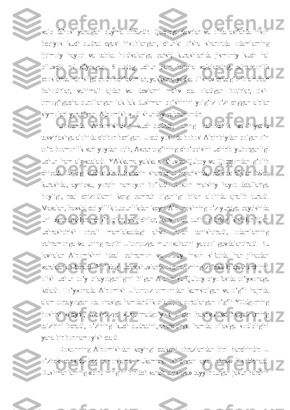 xalq   dahosi   yaratgan   quyma   obrazdir.   Qadimgi   davrlar   va   o’rta   asrlarda   inson
beqiyos   kuch-qudrat   egasi   hisoblangan,   chunki   o’sha   sharoitda   odamlarning
ijtimoiy   hayoti   va   tabiat   hodisalariga   qarshi   kurashlarida   jismoniy   kuch   hal
qiluvchi   rol   o’ynagan.   SHuning   uchun   ham   barcha   xalqlarning   qahramonlik
eposlarida har ishga qodir pahlavonlar, yakkama-yakka olishuvlarda g’olib chiqqan
bahodirlar,   vahimali   ajdar   va   devlarni   mahv   eta   oladigan   botirlar,   tish-
tirnog’igacha   qurollangan   lak-lak   dushman   qo’shinini   yolg’iz   o’zi   enggan   alplar
siymolari yaratilgan. Alpomish xudi shunday qahramondir.
Dostonda   Alpomishning   kuch-qudrati,   uning   bahodirlik   salohiyatini
tasvirlashga alohida e`tibor berilgan. U etti yoshida bobosi Alpinbiydan qolgan o’n
to’rt botmonlik sari yoydan otib, Asqar tog’ining cho’qqisini uchirib yuborganligi
uchun   ham   alp   ataladi.   YAkkama-yakka   olishuvda   Qultoy   va   Qorajondan   g’olib
chiqadi.   Uning   kuch-qudrati   Barchin   shartlarini   bajarishda,   qalmoq   alplari   bilan
kurashda,   ayniqsa,   yorqin   namoyon   bo’ladi.   Doston   maishiy   hayot   detallariga
boyligi,   real   epizodlarni   keng   qamrab   olganligi   bilan   alohida   ajralib   turadi.
Masalan, baxshi etti yillik tutqunlikdan keyin Alpomishning o’z yurtiga qaytishida
uni   qarindoshlari,   cho’ponlar,   yilqichilar,   karvonlar,   turli   toifadagi   kishilar   bilan
uchrashtirish   orqali   mamlakatdagi   ahvol   bilan   tanishtiradi,   odamlarning
qahramonga   va   uning   raqibi   Ultontozga   munosabatini   yaqqol   gavdalantiradi.   Bu
lavhalar   Alpomishni   ideal   qahramon   va   oddiy   inson   sifatida   har   jihatdan
xarakterlab   beradi.   Yo’ldagi   uchrashuvlarda   Ultontozning   zo’rlik   bilan   Barchinni
olish   uchun   to’y   qilayotganligini   bilgan   Alpomish   Qultoy   qiyofasida   to’yxonaga
keladi.   To’yxonada   Alpomish   Ultontoz   tomonidan   kamsitilgan   va   o’g’li   hajrida
alam tortayotgan ota-onasiga hamdardlik qiladi, haqoratlangan o’g’li YOdgorning
boshini   silaydi,   Ultontozga   xushomadgo’ylik   qilgan   bakovul   va   oshpazlarning
ta`zirini   beradi,   o’zining   kuch-qudratini,   Barchinga   hamda   oilasiga   sodiqligini
yana bir bor namoyish etadi.
Dostonning   Alpomishdan   keyingi   etakchi   obrazlaridan   biri   Barchindir.   U
o’zbek   eposida   har   tomonlama   mukammal   ishlangan   ayol   obrazi   hisoblanadi.
Dushmanlarning «qirq mingini bir deb sanab qirishga» tayyor turgan jasur Barchin 