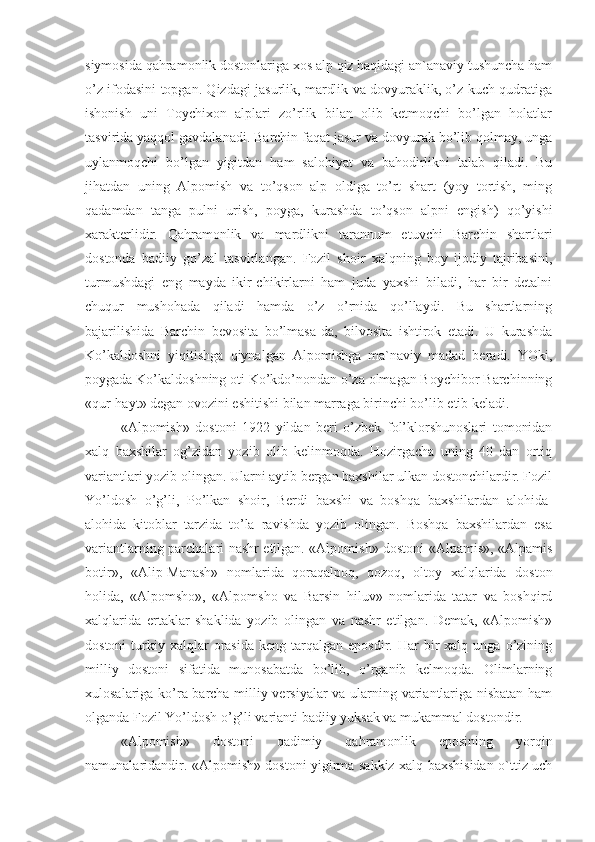 siymosida qahramonlik dostonlariga xos alp qiz haqidagi an`anaviy tushuncha ham
o’z ifodasini topgan. Qizdagi jasurlik, mardlik va dovyuraklik, o’z kuch-qudratiga
ishonish   uni   Toychixon   alplari   zo’rlik   bilan   olib   ketmoqchi   bo’lgan   holatlar
tasvirida yaqqol gavdalanadi. Barchin faqat jasur va dovyurak bo’lib qolmay, unga
uylanmoqchi   bo’lgan   yigitdan   ham   salohiyat   va   bahodirlikni   talab   qiladi.   Bu
jihatdan   uning   Alpomish   va   to’qson   alp   oldiga   to’rt   shart   (yoy   tortish,   ming
qadamdan   tanga   pulni   urish,   poyga,   kurashda   to’qson   alpni   engish)   qo’yishi
xarakterlidir.   Qahramonlik   va   mardlikni   tarannum   etuvchi   Barchin   shartlari
dostonda   badiiy   go’zal   tasvirlangan.   Fozil   shoir   xalqning   boy   ijodiy   tajribasini,
turmushdagi   eng   mayda   ikir-chikirlarni   ham   juda   yaxshi   biladi,   har   bir   detalni
chuqur   mushohada   qiladi   hamda   o’z   o’rnida   qo’llaydi.   Bu   shartlarning
bajarilishida   Barchin   bevosita   bo’lmasa-da,   bilvosita   ishtirok   etadi.   U   kurashda
Ko’kaldoshni   yiqitishga   qiynalgan   Alpomishga   ma`naviy   madad   beradi.   YOki,
poygada Ko’kaldoshning oti Ko’kdo’nondan o’za olmagan Boychibor Barchinning
«qur-hayt» degan ovozini eshitishi bilan marraga birinchi bo’lib etib keladi.
«Alpomish»   dostoni   1922   yildan   beri   o’zbek   fol’klorshunoslari   tomonidan
xalq   baxshilar   og’zidan   yozib   olib   kelinmoqda.   Hozirgacha   uning   40   dan   ortiq
variantlari yozib olingan. Ularni aytib bergan baxshilar ulkan dostonchilardir. Fozil
Yo’ldosh   o’g’li,   Po’lkan   shoir,   Berdi   baxshi   va   boshqa   baxshilardan   alohida-
alohida   kitoblar   tarzida   to’la   ravishda   yozib   olingan.   Boshqa   baxshilardan   esa
variantlarning parchalari nashr etilgan. «Alpomish» dostoni «Alpamis», «Alpamis
botir»,   «Alip-Manash»   nomlarida   qoraqalpoq,   qozoq,   oltoy   xalqlarida   doston
holida,   «Alpomsho»,   «Alpomsho   va   Barsin   hiluv»   nomlarida   tatar   va   boshqird
xalqlarida   ertaklar   shaklida   yozib   olingan   va   nashr   etilgan.   Demak,   «Alpomish»
dostoni  turkiy  xalqlar  orasida   keng  tarqalgan   eposdir.  Har   bir  xalq  unga  o’zining
milliy   dostoni   sifatida   munosabatda   bo’lib,   o’rganib   kelmoqda.   Olimlarning
xulosalariga ko’ra barcha milliy versiyalar va ularning variantlariga nisbatan ham
olganda Fozil Yo’ldosh o’g’li varianti badiiy yuksak va mukammal dostondir.
«Alpomish»   dostoni   qadimiy   qahramonlik   eposining   yorqin
namunalaridandir. «Alpomish» dostoni yigirma sakkiz xalq baxshisidan o`ttiz uch 