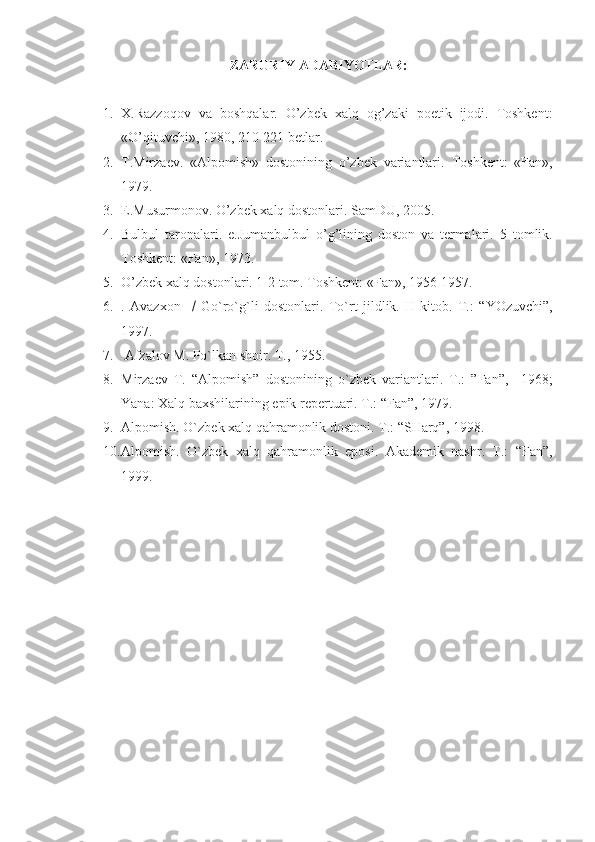 ZARURIY ADABIYOTLAR:
1. X.Razzoqov   va   boshqalar.   O’zbek   xalq   og’zaki   poetik   ijodi.   Toshkent:
«O’qituvchi», 1980, 210-221 betlar.
2. T.Mirzaev.   «Alpomish»   dostonining   o’zbek   variantlari.   Toshkent:   «Fan»,
1979.
3. E.Musurmonov. O’zbek xalq dostonlari.  SamDU, 2005.
4. Bulbul   taronalari.   e.Jumanbulbul   o’g’lining   doston   va   termalari.   5   tomlik.
Toshkent: «Fan», 1973.
5. O’zbek xalq dostonlari. 1-2 tom. Toshkent: «Fan», 1956-1957.
6. .   Avazxon        Go`ro`g`li   dostonlari.   To`rt   jildlik.   II   kitob.   T. :   “YOzuvchi”,
1997.          
7.   Afzalov M. Po`lkan shoir. T. ,  1955.
8. Mirzaev   T.   “Alpomish”   dostonining   o`zbek   variantlari.   T.:   ”Fan”,     1968;
Yana: Xalq baxshilarining epik repertuari. T.: “Fan”, 1979.
9. Alpomish. O`zbek xalq qahramonlik dostoni. T.: “SHarq”, 1998.
10. Alpomish.   O`zbek   xalq   qahramonlik   eposi.   Akademik   nashr.   T.:   “Fan”,
1999. 