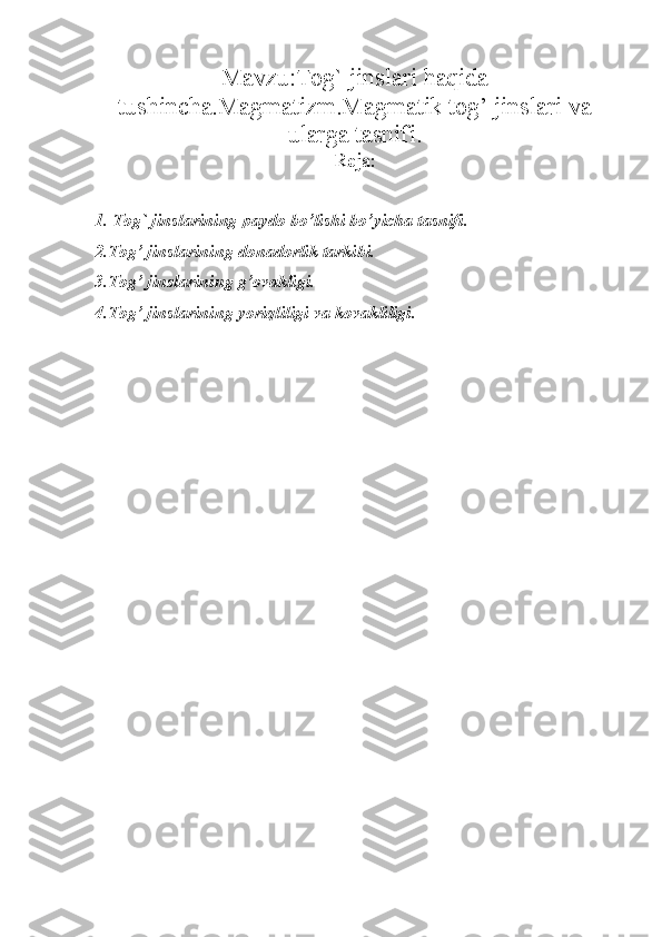 Mavzu:Tog` jinslari haqida
tushincha.Magmatizm.Magmatik tog’ jinslari va
ularga tasnifi.
Reja:
1. Tog` jinslarining paydo bo’lishi bo’yicha tasnifi.
2.T о g’ jinsl а rining d о n а d о rlik t а rkibi.
3.T о g’ jinsl а rining g’ о v а kligi.
4.T о g’ jinsl а rining yoriqliligi v а  k о v а kliligi.
                       