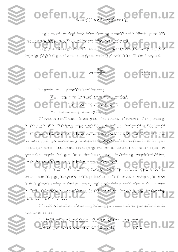 3. Tog` jinslarining g`ovakligi
Tog`   jinslari   ichidagi   boshliqlar   ularning   g`ovakligini   bildiradi.   g`ovaklik
esa uz navbatida g`ovaklilik koeffitsienti bilan harakterlanadi.
Tog` jinsi ichidagi hamma boshliqlar hajmining (Vbush) umumiy tog` jinsi
hajmiga (Vy) bo’lgan nisbati to’liq (yoki mutlaq) g`ovaklik koeffitsienti deyiladi.m	V
Vy	
	áóø
  (1.3)
Bu yerda: m    - g`ovaklik koeffitsienti;
            V
bo’ ш   - tog` jinsidan yasalgan namuna ichidagi, 
                             boshliqlarning umumiy hajmi;  
            V
u     - namunaning umumiy hajmi.
G`ovaklik koeffitsienti foizda yoki o’nli birlikda o’lchanadi. Tog` jinsidagi
boshliqlar hosil bo’lish jarayoniga qarab ikki turli bo’ladi - birlamchi va ikkilamchi
boshliqlar.   Birlamchi   boshliqlarga   zarrachalar;   qatlamchalar   orasidagi   boshliqlar
va   uzoq   geologik   davrlarda   yotqiziqlarning   paydo   bo’lish   vaqtida   hosil   bo’lgan
boshliqlar kiradi. Ikkilamchi boshliqlarga esa har xil tektonik harakatlar oqibatida
yangidan   paydo   bo’lgan   katta   darzliklar,   tog`   jinslarining   maydalanishidan,
erishidan va u.k.lardan paydo bo’lgan boshliqlar kiradi.     
Tog`   jinslari   boshliqlarining   tuzilishi   ularning   donadorligiga,   shakliga,
katta - kichikligiga, kimyoviy tarkibiga bog`liq bo’ladi.   Bundan tashqari, katta va
kichik   g`ovaklarning   nisbatiga   qarab,   tog`   jinslarining   boshliqlari   turli   -   tuman
bo’ladi.   Ko’pincha   bu   g`ovaklar   va   boshliqlar   o’zaro   birlashib,   tog`   jinslarining
kanallarini tashkil qiladi. 
G`ovaklik   kanallari   o’zlarining   kattaligiga   qarab   neft   va   gaz   qatlamlarida
uch turda bo’ladi: 
1. Yirik kapillyar kanalchalar - diametri 0,5 mm dan yuqori;
2. Kapillyar kanalchalar - diametri 0,5 dan 0,0002 mm gacha; 