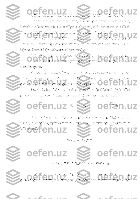 3. O’ta mayda kapillyar kanalchalar - diametri 0,0002 mm dan kichik.
Birinchi   tur   kanalchalaridan   neft,   suv   va   gaz   bemalol   harakatlanadi,
ikkinchi   tur   kanalchalarda   esa   kapillyar   kuchlar   natijasida   harakatlanish   bo’ladi.
O’ta mayda kapillyar kanalchalarida umuman harakat bo’lmaydi.
Tog`   jinslarining   g`ovakliligini   ta'riflashda   to’liq   g`ovaklilik   koeffitsienti
hamda   tog`   jinslarining   statik   yoki   dinamik   holatini   harakterlovchi   statik   foydali
hajm va dinamik hajm tushunchalari ham mavjud.
Tog`   jinslarining   ochiq   g`ovaklilik   koeffitsienti   m
0   deb,   o’zaro   birlashgan
ochiq   g`ovak   boshliqlari   umumiy   hajmning   (V
0 ),   namuna   hajmiga   (V
n )   bo’lgan
nisbatiga aytiladi.
Kollektorlarning statik foydali hajmi P
ст  deb, neft va gaz yig`ilishi mumkin
bo’lgan boshliqqa aytiladi. Kollektorning dinamik foydali hajmi P
din    deb, neft va
gaz harakatlanishi mumkin bo’lgan boshliqlarga aytiladi.
Statik   foydali   hajm   P
ст   ochiq   g`ovaklilik   koeffitsienti   (m
0 )   bilan
g`ovaklarni qoldiq suv to’ldirgan boshliqlar (m
с )  ayirmasi orqali aniqlanadi. 
                                       
V
ст = m
0  - m
с   (1.4)
Dinamik foydali  hajmi  P
din   boshlang`ich suv  to’yinganligi  (S
с .b ) va  qoldiq
suv to’yinganligi (S
с q ) ayirmasini ochiq g`ovaklilik koeffitsientiga ko’paytmasidan
kelib chiqadi:
V
din =( S
с q  - S
с .b )* m
0
4. Tog` jinslarining yoriqligi va kovakliligi
Tog`   jinslari   tuzilishini   o’rganish   mukammallashgan   sari   ularning
g`ovakliligidan   tashqari,   kovakliligi   va   yoriqliligi   ham   muhim   ahamiyatga   ega 