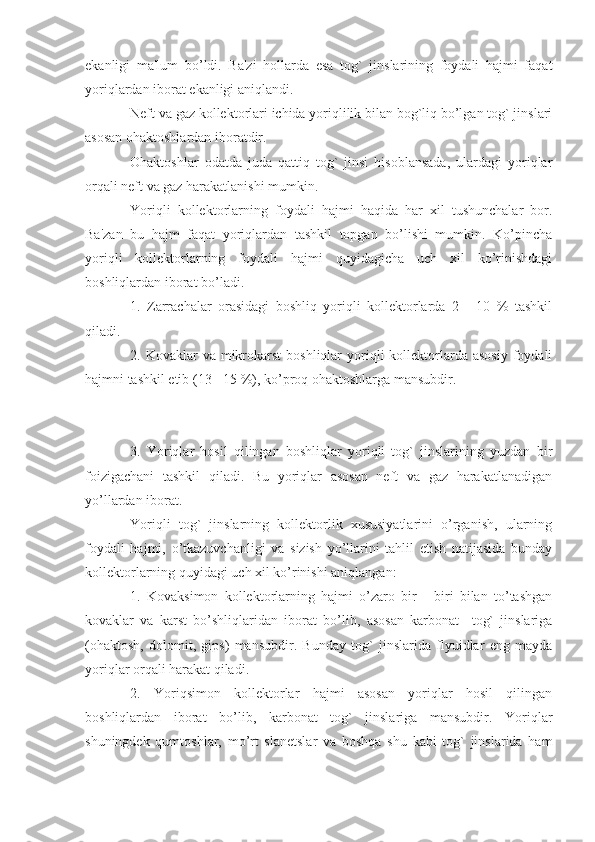 ekanligi   ma'lum   bo’ldi.   Ba'zi   hollarda   esa   tog`   jinslarining   foydali   hajmi   faqat
yoriqlardan iborat ekanligi aniqlandi.
Neft va gaz kollektorlari ichida yoriqlilik bilan bog`liq bo’lgan tog` jinslari
asosan ohaktoshlardan iboratdir. 
Ohaktoshlar   odatda   juda   qattiq   tog`   jinsi   hisoblansada,   ulardagi   yoriqlar
orqali neft va gaz harakatlanishi mumkin.
Yoriqli   kollektorlarning   foydali   hajmi   haqida   har   xil   tushunchalar   bor.
Ba'zan   bu   hajm   faqat   yoriqlardan   tashkil   topgan   bo’lishi   mumkin.   Ko’pincha
yoriqli   kollektorlarning   foydali   hajmi   quyidagicha   uch   xil   ko’rinishdagi
boshliqlardan iborat bo’ladi.
1.   Zarrachalar   orasidagi   boshliq   yoriqli   kollektorlarda   2   -   10   %   tashkil
qiladi.
2. Kovaklar   va mikrokarst  boshliqlar   yoriqli   kollektorlarda  asosiy  foydali
hajmni tashkil etib (13 - 15 %), ko’proq ohaktoshlarga mansubdir.
3.   Yoriqlar   hosil   qilingan   boshliqlar   yoriqli   tog`   jinslarining   yuzdan   bir
foizigachani   tashkil   qiladi.   Bu   yoriqlar   asosan   neft   va   gaz   harakatlanadigan
yo’llardan iborat.
Yoriqli   tog`   jinslarning   kollektorlik   xususiyatlarini   o’rganish,   ularning
foydali   hajmi,   o’tkazuvchanligi   va   sizish   yo’llarini   tahlil   etish   natijasida   bunday
kollektorlarning quyidagi uch xil ko’rinishi aniqlangan:
1.   Kovaksimon   kollektorlarning   hajmi   o’zaro   bir   -   biri   bilan   to’tashgan
kovaklar   va   karst   bo’shliqlaridan   iborat   bo’lib,   asosan   karbonat     tog`   jinslariga
(ohaktosh,   dolomit,   gips)   mansubdir.   Bunday   tog`   jinslarida   flyuidlar   eng   mayda
yoriqlar orqali harakat qiladi.
2.   Yoriqsimon   kollektorlar   hajmi   asosan   yoriqlar   hosil   qilingan
boshliqlardan   iborat   bo’lib,   karbonat   tog`   jinslariga   mansubdir.   Yoriqlar
shuningdek   qumtoshlar,   mo’rt   slanetslar   va   boshqa   shu   kabi   tog`   jinslarida   ham 