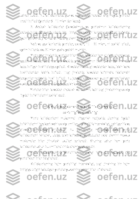 uchrab   turadi.   Bu   kollektorlarda   gaz   va   suyuqliklar   harakati   eng   mayda   yoriqlar
orqali bo’ladi (yoriqlar 5 - 10 mkm dan katta).
3.   Aralash   kollektorlar   (kovaksimon   va   yoriqsimon   kollektorlarning
aralash   holda   uchrashi)   odatda   bir   -   biriga   aralashishi   konning   maydoni   bo’yicha
(ya'ni gorizontal) hamda ko’ndalang qismi bo’yicha (vertikal) bo’ladi.
Neft   va   gaz   konlarida   yoriqlar,   asosan,   10   -   20   mkm,   ni   tashkil   qiladi,
ayrim hollarda esa 30 mkm gacha yetishi mumkin.
Yoriq tog` jinslarida yoriqlar bilan birga kovaklar ham alohida ahamiyatga
egadir.   Kovaklar   deb,   noto’g`ri   shaklda   yoki   sharsimon   bo’lib,   diametri   1mmdan
katta bo’lgan boshliqlarga aytiladi. Kovaklar odatda g`ovaklardan katta, lekin karst
boshliqlaridan   kichik   bo’ladi.   Tog`   jinslarida   kovaklar   ko’pincha   ikkilamchi
jarayonlar   natijasida   hosil   bo’ladi.   Bu   jarayonlarga   asosan   yuqori   minerallashgan
suvlar, harorat va bosim o’zgarishi ta'sir ko’rsatadi.
Yoriqlar   bilan   kovaklar   ohaktosh   va   dolomit   kabi   tog`   jinslarining   asosiy
foydali bo’shliqlarini tashkil etadi.              
5. Yoriq kollektorlarning yoriqlilik intensivligi,
ochiqliligi va g`ovakliligi
Yoriq   kollektorlarni   mukammal   o’rganish   natijasida   ularning   foydali
bo’shliqlarini harakterlovchi asosiy omillar  - yoriqlilik intensivligi, ochilganlik va
g`ovaklilik   ekanligi   aniqlanadi.   Bu   omillarning   miqdoriga   qarab   yoriq
kollektorlarni   ishlatish,   ularga   ta'sir   ko’rsatish   va   quduqlar   ostki   qismini   maxsus
moslamalar   bilan   jihozlash   usullari   tanlanadi.   Shuning   uchun   ham   yoriq
kollektorlar uchun bu omillar alohida ahamiyatga egadir.
Yoriq   kollektorlarning   yoriqlilik   intensivligi   hajm   (T)   va   yuza   (R)
yoriqliklari bilan belgilanadi. 
Kollektorlarning   hajm   yoriqliligi   intensivligi,   tog`   jinsining   bir   hajm
birligiga to’g`ri keladigan yoriqlar yuzasining yarmi bilan o’lchanadi: 