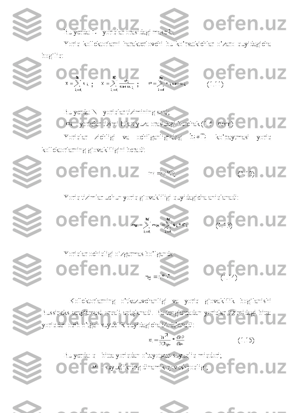 Bu yerda: L - yoriqlar orasidagi masofa. 
Yoriq   kollektorlarni   harakterlovchi   bu   ko’rsatkichlar   o’zaro   quyidagicha
bog`liq:
   T	Гi	
i
N	
	

	
1   ;    	
T	Pi
i	i
N	
	

	c o s		1  ;     	
P	Гi	i	
i
N	
	

	cos		
1              (1.11)
Bu yerda: N - yoriqlar tizimining soni; 
 	
i   - yoriqlar tizimi bilan yuza orasidagi burchak (1.6 - rasm)  
Yoriqlar   zichligi   va   ochilganligining  	
bi	Гi	*   ko’paytmasi   yoriq
kollektorlarning g`ovakliligini beradi:	
mi	bi	Гi		*
                 (1.12)
Yoriq tizimlar uchun yoriq g`ovakliligi quyidagicha aniqlanadi:	
m	mi	
i
N	
bi	Гi	
i
N	
ё	ё	*			
		
		
1	1
                 (1.13)
Yoriqlar ochiqligi o`zgarmas bo’lganda 
                  	
m	b	T	ё	*	                    (1.14)    
  Kollektorlarning   o’tkazuvchanligi   va   yoriq   g`ovaklilik   bog`lanishi
Bussineks   tenglamasi   orqali   aniqlanadi.   Bu   tenglamadan   yoriqlar   tizimidagi   bitta
yoriqdan oqib o’tgan suyuqlik quyidagicha ifodalanadi:
q	b	P
х		2	
12		

	*
   (1.15)
Bu yerda: q - bitta yoriqdan o’tayotgan suyuqliq miqdori;
                	
   - suyuqlikning dinamik qovushqoqligi; 