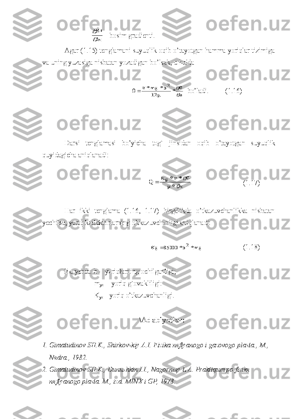                

P
x   - bosim gradienti.
Agar (1.15) tenglamani suyuqlik oqib o’tayotgan hamma yoriqlar tizimiga
va uning yuzasiga nisbatan yozadigan bo’lsak, u holda 	
		

		F	m	b	P
x	
*	ё*	*	
2	
12
   bo’ladi.     (1.16)
Darsi   tenglamasi   bo’yicha   tog`   jinsidan   oqib   o’tayotgan   suyuqlik
quyidagicha aniqlanadi:
Q	K	F	P	
х		ё*	*	
*	
	
	
       (1.17)
Har   ikki   tenglama   (1.16,   1.17)   birgalikda   o’tkazuvchanlikka   nisbatan
yechilsa, yoriq kollektorlarning o’tkazuvchanligi aniqlanadi:	
K	b	m	ё	*	*	ё	85000	2
      (1.18)
Bu yerda: b -  yoriqlarning ochilganligi;
                  m
yo   - yoriq g`ovakliligi:
                  K
yo  - yoriq o’tkazuvchanligi.
\ А d а biyotl а r:
1. Gim а tudin о v SH.K., Shirk о vskiy  А .I. Fizik а  n е ftyan о g о  i g а z о v о g о  pl а st а ., M., 
N е dr а ., 1982.
2. Gim а tudin о v SH.K., Dunushkin I.I., N а g о rn ы y L. А . Pr а ktiqum p о  fizik е  
n е ftyan о g о  pl а st а . M., izd. MIN Х  i GP, 1978. 