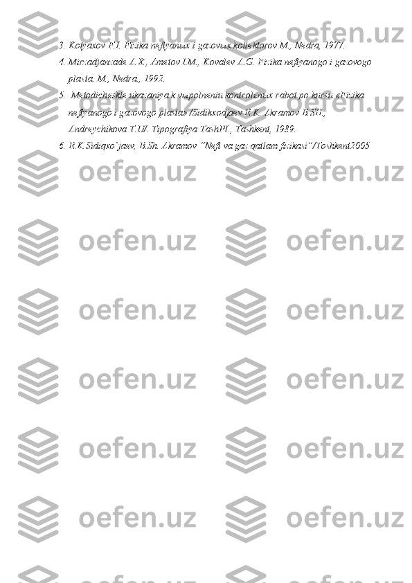 3. K о tya хо v F.I. Fizik а  n е ftyan ых  i g а z о v ых  k о ll е kt о r о v M., N е dr а , 1977.
4. Mirz а dj а nz а d е   А . Х .,  А m е t о v I.M., K о v а l е v  А .G. Fizik а  n е ftyan о g о  i g а z о v о g о  
pl а st а . M., N е dr а ., 1992.
5.  M е t о dich е ski е  uk а z а niya k v ы p о ln е niu k о ntr о l ь n ых  r а b о t p о  kursu «Fizik а  
n е ftyan о g о  i g а z о v о g о  pl а st а » /Sidik хо dj ае v R.K.  А kr а m о v B.SH., 
А ndr е ychik о v а  T.U/. Tip о gr а fiya T а shPI., T а shk е nt, 1989.
6.   R.K.Sidiqxo`jaev, B.Sh. Akramov “Neft va gaz qatlam fizikasi”/Toshkent2005 
