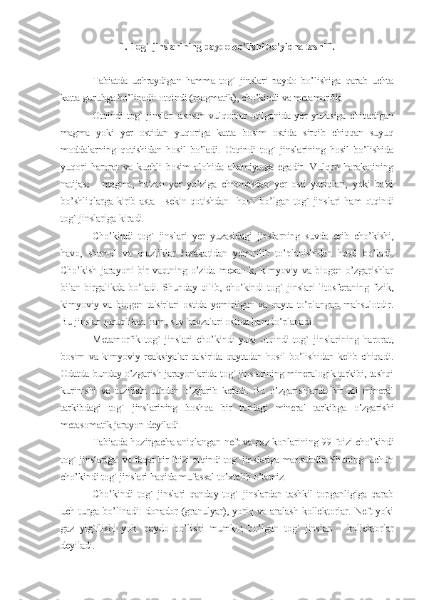 1. Tog` jinslarining paydo bo’lishi bo’yicha tasnifi.
Tabiatda   uchraydigan   hamma   tog`   jinslari   paydo   bo’lishiga   qarab   uchta
katta guruhga bo’linadi: otqindi (magmatik), cho’kindi va metamorfik.
Otqindi   tog`   jinslari   asosan   vulqonlar   otilganida   yer   yuzasiga   chiqadigan
magma   yoki   yer   ostidan   yuqoriga   katta   bosim   ostida   sirqib   chiqqan   suyuq
moddalarning   qotishidan   hosil   bo’ladi.   Otqindi   tog`   jinslarining   hosil   bo’lishida
yuqori   harorat   va   kuchli   bosim   alohida   ahamiyatga   egadir.   Vulqon   harakatining
natijasi   -   magma,   ba'zan   yer   yo’ziga   chiqmasdan   yer   osti   yoriqlari,   yoki   ba'zi
bo’shliqlarga   kirib   asta   -   sekin   qotishdan     hosil   bo’lgan   tog`   jinslari   ham   otqindi
tog` jinslariga kiradi.
Cho’kindi   tog`   jinslari   yer   yuzasidagi   jinslarning   suvda   erib   cho’kishi,
havo,   shamol   va   muzliklar   harakatidan   yemirilib   to’planishidan   hosil   bo’ladi.
Cho’kish   jarayoni   bir   vaqtning   o’zida   mexanik,   kimyoviy   va   biogen   o’zgarishlar
bilan   birgalikda   bo’ladi.   Shunday   qilib,   cho’kindi   tog`   jinslari   litosferaning   fizik,
kimyoviy   va   biogen   ta'sirlari   ostida   yemirilgan   va   qayta   to’plangan   mahsulotdir.
Bu jinslar quruqlikda ham, suv havzalari ostida ham to’planadi. 
Metamorfik   tog`   jinslari   cho’kindi   yoki   otqindi   tog`   jinslarining   harorat,
bosim   va   kimyoviy   reaksiyalar   ta'sirida   qaytadan   hosil   bo’lishidan   kelib   chiqadi.
Odatda bunday o’zgarish jarayonlarida tog` jinslarining mineralogik tarkibi, tashqi
kurinishi   va   tuzilishi   tubdan   o’zgarib   ketadi.   Bu   o’zgarishlarda   bir   xil   mineral
tarkibdagi   tog`   jinslarining   boshqa   bir   turdagi   mineral   tarkibga   o’zgarishi
metasomatik jarayon deyiladi.
Tabiatda hozirgacha aniqlangan neft va gaz konlarining 99 foizi cho’kindi
tog` jinslariga  va faqat bir foizi otqindi tog` jinslariga mansubdir. Shuning  uchun
cho’kindi tog` jinslari haqida mufassal to’xtalib o’tamiz.
Cho’kindi   tog`   jinslari   qanday   tog`   jinslardan   tashkil   topganligiga   qarab
uch   turga   bo’linadi:   donador   (granulyar),   yoriq   va   aralash   kollektorlar.   Neft   yoki
gaz   yig`ilishi   yoki   paydo   bo’lishi   mumkin   bo’lgan   tog`   jinslari   -   kollektorlar
deyiladi. 