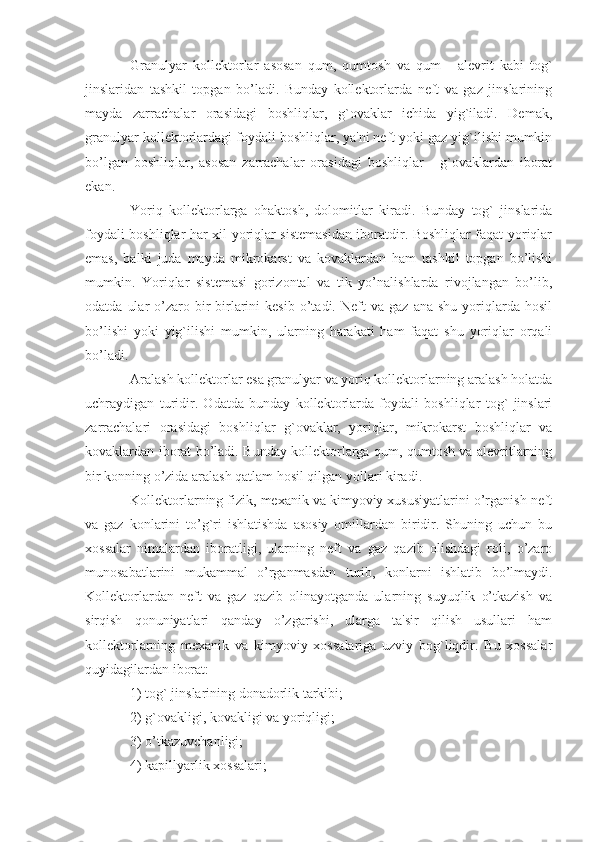 Granulyar   kollektorlar   asosan   qum,   qumtosh   va   qum   -   alevrit   kabi   tog`
jinslaridan   tashkil   topgan   bo’ladi.   Bunday   kollektorlarda   neft   va   gaz   jinslarining
mayda   zarrachalar   orasidagi   boshliqlar,   g`ovaklar   ichida   yig`iladi.   Demak,
granulyar kollektorlardagi foydali boshliqlar, ya'ni neft yoki gaz yig`ilishi mumkin
bo’lgan   boshliqlar,   asosan   zarrachalar   orasidagi   boshliqlar   -   g`ovaklardan   iborat
ekan.
Yoriq   kollektorlarga   ohaktosh,   dolomitlar   kiradi.   Bunday   tog`   jinslarida
foydali boshliqlar har xil yoriqlar sistemasidan iboratdir. Boshliqlar faqat yoriqlar
emas,   balki   juda   mayda   mikrokarst   va   kovaklardan   ham   tashkil   topgan   bo’lishi
mumkin.   Yoriqlar   sistemasi   gorizontal   va   tik   yo’nalishlarda   rivojlangan   bo’lib,
odatda   ular   o’zaro   bir-birlarini   kesib   o’tadi.  Neft   va  gaz   ana   shu   yoriqlarda   hosil
bo’lishi   yoki   yig`ilishi   mumkin,   ularning   harakati   ham   faqat   shu   yoriqlar   orqali
bo’ladi.
Aralash kollektorlar esa granulyar va yoriq kollektorlarning aralash holatda
uchraydigan   turidir.   Odatda   bunday   kollektorlarda   foydali   boshliqlar   tog`   jinslari
zarrachalari   orasidagi   boshliqlar   g`ovaklar,   yoriqlar,   mikrokarst   boshliqlar   va
kovaklardan iborat bo’ladi. Bunday kollektorlarga qum, qumtosh va alevritlarning
bir konning o’zida aralash qatlam hosil qilgan yollari kiradi.
Kollektorlarning fizik, mexanik va kimyoviy xususiyatlarini o’rganish neft
va   gaz   konlarini   to’g`ri   ishlatishda   asosiy   omillardan   biridir.   Shuning   uchun   bu
xossalar   nimalardan   iboratligi,   ularning   neft   va   gaz   qazib   olishdagi   roli,   o’zaro
munosabatlarini   mukammal   o’rganmasdan   turib,   konlarni   ishlatib   bo’lmaydi.
Kollektorlardan   neft   va   gaz   qazib   olinayotganda   ularning   suyuqlik   o’tkazish   va
sirqish   qonuniyatlari   qanday   o’zgarishi,   ularga   ta'sir   qilish   usullari   ham
kollektorlarning   mexanik   va   kimyoviy   xossalariga   uzviy   bog`liqdir.   Bu   xossalar
quyidagilardan iborat:
1) tog` jinslarining donadorlik tarkibi;
2) g`ovakligi, kovakligi va yoriqligi;
3) o’tkazuvchanligi;
4) kapillyarlik xossalari; 