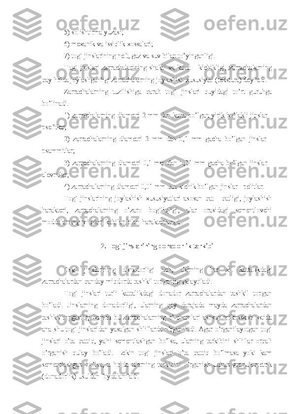 5) solishtirma yuzasi;
6) mexanik va issiqlik xossalari;
7) tog` jinslarining neft, gaz va suv bilan to’yinganligi.
Tog`   jinslari   zarrachalarining   shakli   va   katta   -   kichikligi,   zarrachalarning
qay holda joylashganligi zarrachalarning joylashish xususiyati (tekstura) deyiladi.
Zarrachalarning   tuzilishiga   qarab   tog`   jinslari   quyidagi   to’rt   guruhga
bo’linadi.
1) zarrachalarning diametri 2 mm dan katta bo’lgan yirik bo’lakli jinslar -
psefitlar;
2)   zarrachalarning   diametri   2   mm   dan   0,1   mm   gacha   bo’lgan   jinslar   -
psammitlar;
3)   zarrachalarning   diametri   0,1   mm   dan   0,01   mm   gacha   bo’lgan   jinslar   -
alevritlar;
4) zarrachalarning diametri 0,01 mm dan kichik bo’lgan jinslar - pelitlar.
Tog`   jinslarining   joylashish   xususiyatlari   asosan   qat   -   qatligi,   joylashish
harakteri,   zarrachalarning   o’zaro   bog`liqligi,   ular   orasidagi   sementlovchi
moddalarning miqdori kabilar bilan harakterlanadi.
2. Tog` jinslarining donadorlik tarkibi
Tog`   jinslarining   donadorligi   deb,   ularning   har   xil   kattalikdagi
zarrachalardan qanday miqdorda tashkil topganligiga aytiladi.
Tog`   jinslari   turli   kattalikdagi   donador   zarrachalardan   tashkil   topgan
bo’ladi.   Jinslarning   donadorligi,   ularning   qay   darajada   mayda   zarrachalardan
tashkil  topganligi  hamda  bu  zarrachalarning  o’lchamlari  asosan   mikroskop  ostida
ana shu tog` jinslaridan yasalgan shliflarda o’rganiladi. Agar o’rganilayotgan tog`
jinslari   o’ta   qattiq,   ya'ni   sementlashgan   bo’lsa,   ularning   tarkibini   shliflar   orqali
o’rganish   qulay   bo’ladi.   Lekin   tog`   jinslari   o’ta   qattiq   bo’lmasa   yoki   kam
sementlashgan   bo’lsa,   u   holda   ularning   tarkibini   o’rganish   uchun   granulometrik
(donadorlik) usuldan foydalaniladi.  