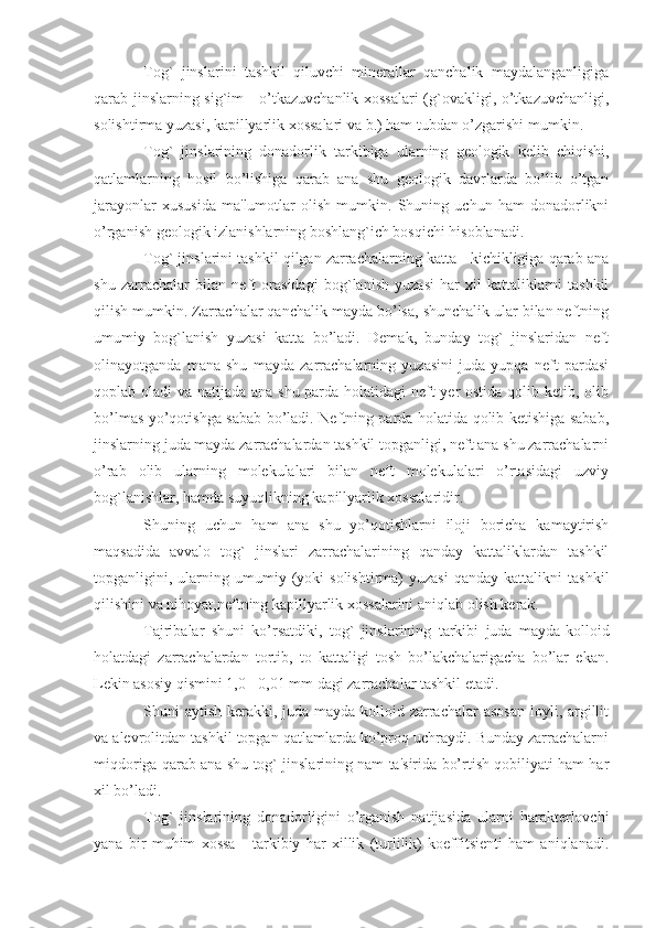 Tog`   jinslarini   tashkil   qiluvchi   minerallar   qanchalik   maydalanganligiga
qarab jinslarning sig`im - o’tkazuvchanlik xossalari  (g`ovakligi, o’tkazuvchanligi,
solishtirma yuzasi, kapillyarlik xossalari va b.) ham tubdan o’zgarishi mumkin.
Tog`   jinslarining   donadorlik   tarkibiga   ularning   geologik   kelib   chiqishi,
qatlamlarning   hosil   bo’lishiga   qarab   ana   shu   geologik   davrlarda   bo’lib   o’tgan
jarayonlar   xususida   ma'lumotlar   olish   mumkin.   Shuning   uchun   ham   donadorlikni
o’rganish geologik izlanishlarning boshlang`ich bosqichi hisoblanadi.
Tog` jinslarini tashkil qilgan zarrachalarning katta - kichikligiga qarab ana
shu   zarrachalar   bilan   neft   orasidagi   bog`lanish   yuzasi   har   xil   kattaliklarni   tashkil
qilish mumkin. Zarrachalar qanchalik mayda bo’lsa, shunchalik ular bilan neftning
umumiy   bog`lanish   yuzasi   katta   bo’ladi.   Demak,   bunday   tog`   jinslaridan   neft
olinayotganda   mana   shu   mayda   zarrachalarning   yuzasini   juda   yupqa   neft   pardasi
qoplab oladi va natijada ana shu parda holatidagi  neft yer  ostida qolib ketib, olib
bo’lmas yo’qotishga sabab bo’ladi. Neftning parda holatida qolib ketishiga sabab,
jinslarning juda mayda zarrachalardan tashkil topganligi, neft ana shu zarrachalarni
o’rab   olib   ularning   molekulalari   bilan   neft   molekulalari   o’rtasidagi   uzviy
bog`lanishlar, hamda suyuqlikning kapillyarlik xossalaridir.      
Shuning   uchun   ham   ana   shu   yo’qotishlarni   iloji   boricha   kamaytirish
maqsadida   avvalo   tog`   jinslari   zarrachalarining   qanday   kattaliklardan   tashkil
topganligini,  ularning  umumiy  (yoki   solishtirma)   yuzasi   qanday   kattalikni   tashkil
qilishini va nihoyat,neftning kapillyarlik xossalarini aniqlab olish kerak. 
Tajribalar   shuni   ko’rsatdiki,   tog`   jinslarining   tarkibi   juda   mayda-kolloid
holatdagi   zarrachalardan   tortib,   to   kattaligi   tosh   bo’lakchalarigacha   bo’lar   ekan.
Lekin asosiy qismini 1,0 - 0,01 mm dagi zarrachalar tashkil etadi. 
Shuni aytish kerakki, juda mayda kolloid zarrachalar  asosan  loyli, argillit
va alevrolitdan tashkil topgan qatlamlarda ko’proq uchraydi. Bunday zarrachalarni
miqdoriga qarab ana shu tog` jinslarining nam ta'sirida bo’rtish qobiliyati ham har
xil bo’ladi.
Tog`   jinslarining   donadorligini   o’rganish   natijasida   ularni   harakterlovchi
yana   bir   muhim   xossa   -   tarkibiy   har   xillik   (turlilik)   koeffitsienti   ham   aniqlanadi. 