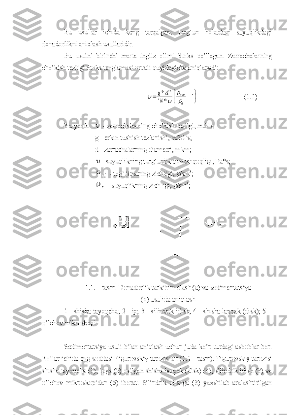 Bu   usullar   ichida   keng   tarqalgani   turg`un   holatdagi   suyuqlikdagi
donadorlikni aniqlash usullaridir.
Bu   usulni   birinchi   marta   ingliz   olimi   Stoks   qo’llagan.   Zarrachalarning
cho’kish tezligi Stoks tenglamasi orqali quyidagicha aniqlanadi: 
                            		

			
	
	g	d	òæ
ñ	
*
*	
.	2	
18	1
         (1.1)
Bu yerda:  	
  - zarrachalarning cho’kish tezligi, mG`s;
                   g - erkin tushish tezlanishi, m2G`s; 
                   d - zarrachalarning diametri, mkm;
                  
 - suyuqlikning turg`unlik qovushqoqligi, Pa*s;
                  

т .j   - tog` jinsining zichligi, g/sm 3
;
                  

с   - suyuqlikning zichligi, g/sm 3
;
 
1.1. - rasm. Donadorlik tarkibini elash (a) va sedimentatsiya
(b) usulida aniqlash
1 - shisha tayoqcha; 2 - ip; 3 - silindrik idish; 4 - shisha lappak (disk); 5 –
o’lchov mikroskopi.
Sedimentatsiya usuli bilan aniqlash uchun juda ko’p turdagi asboblar bor.
Bo’lar ichida eng soddasi Figurovskiy tarozisidir (1.1 - rasm). Figurovskiy tarozisi
shisha tayoqcha (1), ipga (2) osilgan shisha lappak (disk) (4), silindrik idish (3) va
o’lchov   mikroskopidan   (5)   iborat.   Silindrik   idishga   (3)   yaxshilab   aralashtirilgan 