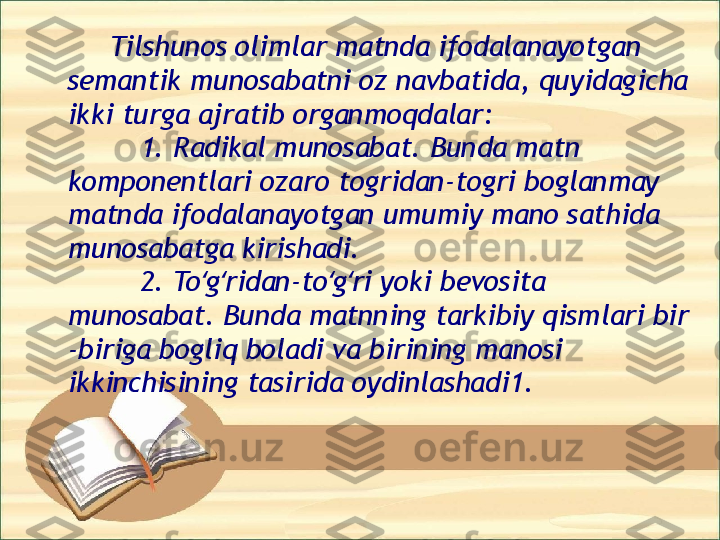          Insonni ma noli so zlash — til va nutq ʼ ʻ
berish bilan ulug lab, bu sharafi bilan boshqa 
ʻ
maxluqlardan, yaratganlaridan ayro ko rgan, 	
ʻ
alohida ajratgan, aziz ko rgan; insonning tili 	
ʻ
va nutqning yoqimliligi va aniqligi, go zalligini 	
ʻ
hamma-hammaga ko rsatgan; insonni O zi 	
ʻ ʻ
bergan ne matlariga shukur etuvchi qilgan 	
ʼ
Allohga maqtovlar bo lsin.	
ʻ
 
                                   Alisher Navoiy
                      " Muhokamat ul-lug'atayn" 
asaridan      Tilshunos olimlar matnda ifodalanayotgan 
semantik munosabatni oz navbatida, quyidagicha 
ikki turga ajratib organmoqdalar:
  1. Radikal munosabat. Bunda matn 
komponentlari ozaro togridan-togri boglanmay 
matnda ifodalanayotgan umumiy mano sathida 
munosabatga kirishadi. 
  2. To g ridan-to g ri yoki bevosita 	
ʻ ʻ ʻ ʻ
munosabat. Bunda matnning tarkibiy qismlari bir 
-biriga bogliq boladi va birining manosi 
ikkinchisining tasirida oydinlashadi1.                  