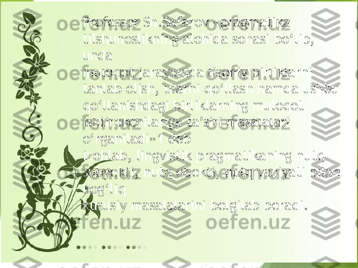 Professor Sh.Safarov «pragmatika 
tilshunoslikning alohida sohasi bo‘lib, 
unda 
muloqot jarayonida lisoniy birliklarni 
tanlab olish, ularni qo‘llash hamda ushbu 
qo‘llanishdagi birliklarning muloqot 
ishtirokchilariga ta’siri masalalari 
o‘rganiladi»1 deb 
izohlab, lingvistik pragmatikaning nutq 
subyekti, nutq obekti, nutq vaziyati bilan 
bog‘liq 
xususiy masalalarini belgilab beradi.                  