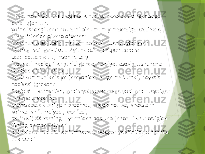 Tilshunoslikda tilni pragmatik nuqtai nazardan o‘rganishga 
qaratilgan turli 
yo‘nalishdagi tadqiqotlarni bir umumiy maxrajga keltirsak, 
ular o‘rtasida o‘zaro o‘xshash 
tomonlar mavjudligi ma’lum bo‘ladi. Ular quyidagilar:
1) pragmalingvistika bo‘yicha olib borilgan barcha 
tadqiqotlarda til, inson nutqiy 
faoliyati haqida fikr yuritilganda, faoliyat asosiy tushuncha 
sifatida e’tirof etiladi;
2) til kommunikatsiya jarayonida, bizga ma’lumki, deyksis 
hodisasi (grekcha 
“ deixis” – ko’rsatish, gapirayotgan shaxsga yoki gapirilayotgan 
paytiga u yoki bu 
munosabatda bo’lgan predmet, voqea-hodisa, shaxslarni 
ko’rsatish funksiyasi, vazifasi, 
ma’nosi) XX asrning II yarmidan boshlab jahon tilshunosligida 
tilning barcha sathlari 
doirasida amal qiluvchi universal kategoriya sifatida o’rganila 
boshlandi                 