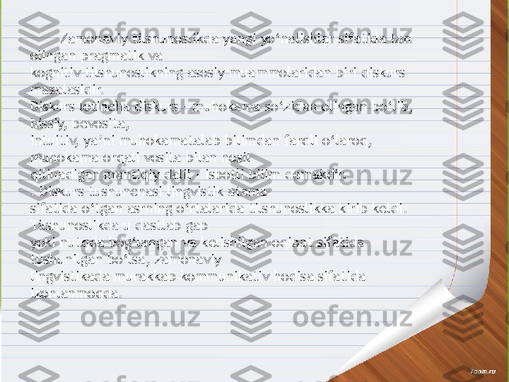         Zamonaviy tilshunoslikda yangi yo‘nalishlar sifatida tan 
olingan pragmatik va 
kognitiv tilshunoslikning asosiy muammolaridan biri diskurs 
masalasidir.
Diskurs lotincha diskurs – muhokama so‘zidan olingan bo‘lib, 
hissiy, bevosita, 
intuitiv, ya’ni muhokamatalab bilimdan farqli o‘laroq, 
muhokama orqali vosita bilan hosil 
qilinadigan mantiqiy dalil – isbotli bilim demakdir.
. Diskurs tushunchasi lingvistik atama 
sifatida o‘tgan asrning o‘rtalarida tilshunoslikka kirib keldi. 
Tilshunoslikda u dastlab gap 
yoki nutqda bog‘langan va kelishilgan oqibat sifatida 
tushunilgan bo‘lsa, zamonaviy 
lingvistikada murakkab kommunikativ hodisa sifatida 
izohlanmoqda.                  