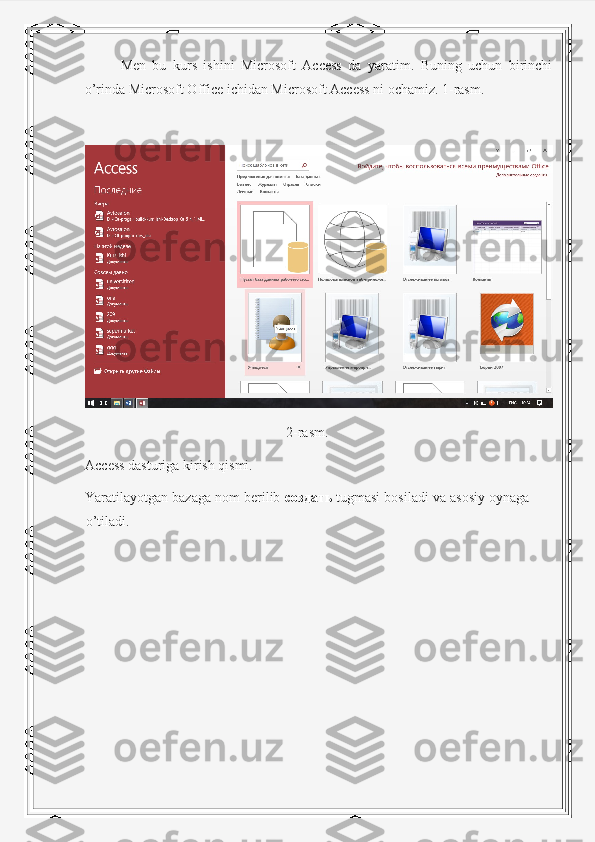   Men   bu   kurs   ishini   Microsoft   Access   da   yaratim.   Buning   uchun   birinchi
o’rinda Microsoft Office ichidan Microsoft Access ni ochamiz. 1-rasm. 
2-rasm.
Access dasturiga kirish qismi.
Yaratilayotgan bazaga nom berilib  создать   tugmasi bosiladi va asosiy oynaga
o’tiladi. 