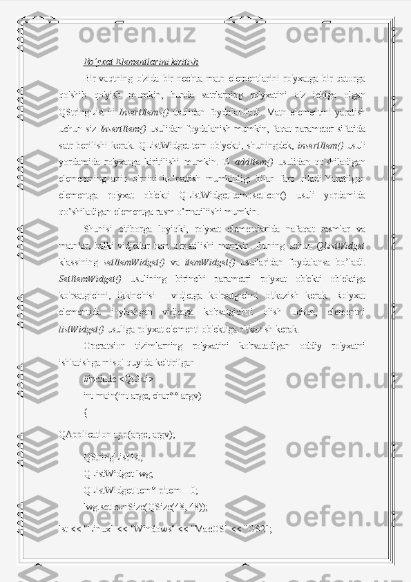 Ro’yxat Elementlarini kiritish
Bir   vaqtning   o'zida   bir   nechta   matn   elementlarini   ro'yxatga   bir   qatorga
qo'shib   qo'yish   mumkin,   bunda   satrlarning   ro'yxatini   o'z   ichiga   olgan
QStringList-ni   InsertItems()   usulidan   foydalaniladi.   Matn   elementini   yaratish
uchun siz   InsertItem()   usulidan  foydalanish  mumkin, faqat   parameter   sifatida
satr   berilishi   kerak.  QListWidgetItem   ob'yekti,   shuningdek,   insertItem()   usuli
yordamida   ro'yxatga   kiritilishi   mumkin.   U   addItem()   usulidan   qo'shiladigan
elementning   aniq   o'rnini   ko’rsatish   mumkinligi   bilan   farq   qiladi.Yaratilgan
elementga   ro'yxat   ob'ekti   QListWidgetItem::setIcon()   usuli   yordamida
qo’shiladigan elementga rasm o’rnatiliishi mumkin.
Shunisi   e'tiborga   loyiqki,   ro'yxat   elementlarida   nafaqat   rasmlar   va
matnlar,   balki   vidjetlar   ham   o'rnatilishi   mumkin.   Buning   uchun   QListWidget
klassining   setItemWidget()   va   itemWidget()   usullaridan   foydalansa   bo’ladi.
SetItemWidget()   usulining   birinchi   parametri   ro'yxat   ob'ekti   ob'ektiga
ko'rsatgichni,   ikkinchisi   -   vidjetga   ko'rsatgichni   o'tkazish   kerak.   Ro'yxat
elementida   joylashgan   vidjetga   ko'rsatgichni   olish   uchun,   elementni
listWidget()  usuliga ro'yxat elementi ob'ektiga o'tkazish kerak.
Operatsion   tizimlarning   ro'yxatini   ko'rsatadigan   oddiy   ro'yxatni
ishlatishga misol quyida keltirilgan
#include <QtGui>
int main(int argc, char** argv)
{
QApplication app(argc, argv);
QStringList lst;
QListWidget lwg;
QListWidgetItem* pitem = 0;
lwg.setIconSize(QSize(48, 48));
lst << "Linux" << "Windows" << "MacOS" << "OS2"; 