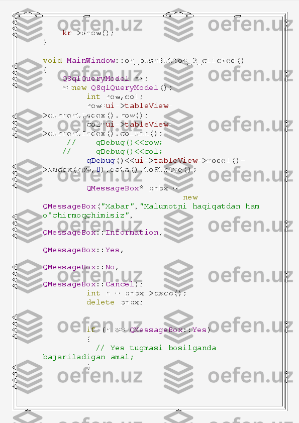      kr ->show();
}
void   MainWindow ::on_pushButton_3_clicked()
{
     QSqlQueryModel   *m;
     m= new   QSqlQueryModel ();
          int   row,col;
          row= ui -> tableView -
>currentIndex().row();
          col= ui -> tableView -
>currentIndex().column();
      //      qDebug()<<row;
     //       qDebug()<<col;
          qDebug ()<< ui -> tableView ->model()-
> index (row, 0 ).data().toString();
          QMessageBox *   pmbx   =
                              new  
QMessageBox ( "Xabar" , "Malumotni   haqiqatdan   ham  
o'chirmoqchimisiz" ,
                                  
QMessageBox :: Information ,
                                  
QMessageBox :: Yes ,
                                  
QMessageBox :: No ,
                                  
QMessageBox :: Cancel );
          int   n   =   pmbx-> exec ();
          delete   pmbx;
          if   (n   ==   QMessageBox :: Yes )
          {
            //   Yes   tugmasi   bosilganda  
bajariladigan   amal;
          } 