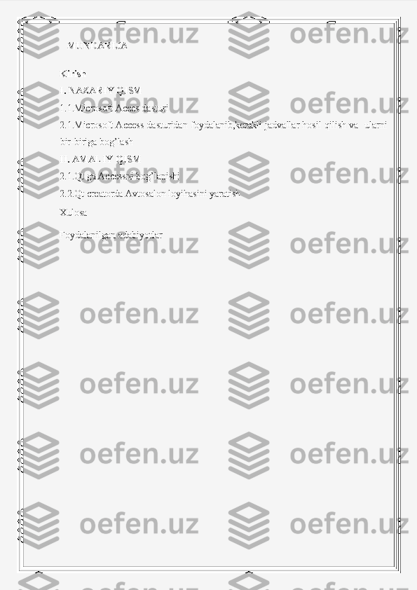     MUNDARIJA
Kirish
I. NAZARIY QISM
1 .1 .Microsoft Acces dasturi 
2. 1. Microsoft Access dasturidan foydalanib,kerakli jadvallar hosil qilish va  ularni
bir-biriga bog’lash
II. AMALIY QISM
2. 1 .Qt ga Accessni bog’lanishi
2. 2 .Qt  creatorda  Avtosalon  loyihasini yaratish
Xulosa
Foydalanilgan adabiyotlar
                                                     