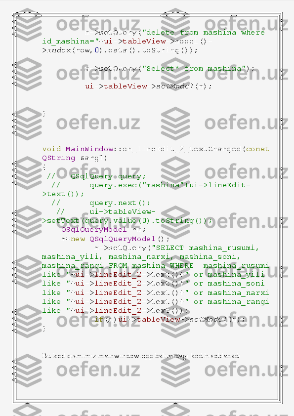           m->setQuery( "delete   from   mashina   where  
id_mashina=" + ui -> tableView ->model()-
> index (row, 0 ).data().toString());
          m->setQuery( "Select*   from   mashina" );
          ui -> tableView -> setModel (m);
}
void   MainWindow ::on_lineEdit_2_textChanged( const
QString   &arg1)
{
  //     QSqlQuery   query;
   //        query.exec("mashina"+ui->lineEdit-
>text());
   //        query.next();
    //       ui->tableView-
>setText(query.value(0).toString());
     QSqlQueryModel   *m;
     m= new   QSqlQueryModel ();
            m->setQuery( "SELECT   mashina_rusumi,  
mashina_yili,   mashina_narxi,   mashina_soni,  
mashina_rangi   FROM   mashina   WHERE    mashina_rusumi
like   " + ui -> lineEdit_2 ->text()+ "   or   mashina_yili  
like   " + ui -> lineEdit_2 ->text()+ "   or   mashina_soni  
like   " + ui -> lineEdit_2 ->text()+ "   or   mashina_narxi
like   " + ui -> lineEdit_2 ->text()+ "   or   mashina_rangi
like   " + ui -> lineEdit_2 ->text());
            if (m) ui -> tableView -> setModel (m);
}
Bu kod qismimiz mainwindow.cpp balimidagi kod hisoblanadi 