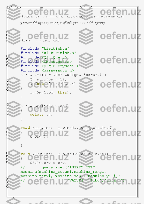 Bizda kiritish qismining ham kod qisi bor bu qisim asosiy oynadan 
yordamchi oynaga murojat qiladi yani ikkinchi oynaga.
Bu qisimning dastur kodi:
#include   "kiritish.h"
#include   "ui_kiritish.h"
#include   <QSqlQuery>
#include   <QMessageBox>
#include   <QSqlQueryModel>
#include   <mainwindow.h>
kiritish :: kiritish ( QWidget   * parent )   :
     QDialog ( parent ),
     ui ( new   Ui :: kiritish )
{
     ui -> setupUi ( this );
}
kiritish ::~ kiritish ()
{
     delete   ui ;
}
void   kiritish :: on_pushButton_2_clicked ()
{
     close ();
}
void   kiritish :: on_pushButton_clicked ()
{
     QSqlQuery   query ;
//         query.exec("INSERT   INTO  
mashina(mashina_rusumi,mashina_rangi,  
mashina_narxi,   mashina_soni,   mashina_yili)"
//                    "VALUES   ('Tiko','qora')"); 
