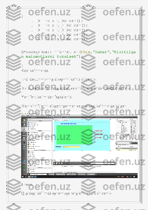 {
     ui -> lineEdit -> clear ();
     ui -> lineEdit_2 -> clear ();
     ui -> lineEdit_3 -> clear ();
     ui -> lineEdit_4 -> clear ();
     ui -> lineEdit_5 -> clear ();
    
QMessageBox :: information ( this , "Xabar" , "Kiritilga
n   malumotlarni   tozalash" );
}
Kabi ko’rinishda.
Endi dasturimizning dizaynini ko’rib chiqamiz:
Biz bu oynada fon ranglaridan va shirift ranglaridan foydalanganmiz.
Yani font bolimidan foydalanib:
Matn shiriftlarini o’zgartirganman va quyidagi ko’rinishga kelgan.
6-rasm.
Quyidagi bo’limda oynamizga ranglarni kiritib chiqamiz. 