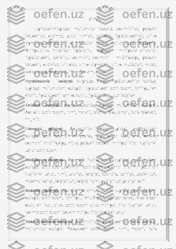 Kirish.
Loyihalashtirilayotgan   ma`lumotlar   bazasida   avtomobillar,   yetkazib
beruvchilar,   xodimlar,   guruh   nomlari,   to`lovlar,   foydalanuvchilar,   to`lov
qiymatlari,   xaridor,   to`lov   muddatlari   haqida   ma`lumotlarini   saqlaymiz.
Mohiyat-aloqa   modelidan   foydalanib,     quyidagi       mohiyatlar   aniqlandi:
foydalanuvchi,   tashkilot,   avtomobil,   avtomobil     modifikasiya,   yetkazib
beruvchi,   xodimlar,   to`lovlar,   to`lov   qiymatlari,   to`lov   muddatlari,   model,
davlat, status, rang, aloqa, inson, lavozim, model.
Foydalanuvchi       mohiyati .   Ro`yhatga   olingan   foydalanuvchilar   haqidagi
quyidagi    ma`lumotlarni  saqlaydi:  Foydalanuvchi  tartib raqami, familiya, ism
sharifi, foydalauvchi logini va paroli, foydalanish huquqi belgilash.
Tashkilot       mohiyati .     Avtosalon   haqidagi   quyidagi     ma`lumotlarni   saqlaydi:
Avtosalo   tartib   raqami,   nomi,   manzili,   telefon,   faks,   e-mail,   bank   rekvizeti,
inn, mfo.
Avtomobil     mohiyati .     Avtomobillar   haqidagi   quyidagi     ma`lumotlarni
saqlaydi:   tartib   raqami,   nomi   ,marka,   rangi,   kelgan   kuni,   narxi,   xaridor,
avtomobil   modifikasiya,   mijoz,   yetkazib   beruvchi   mohiyati   bilan   bog`lanish
uchun tartib raqam.
Modifikasiya   mohiyati .     Avtomobil   haqida   batafsil   quyidagi     ma`lumotlarni
saqlaydi: tartib raqam, avtomobil tartib raqami avtomobil bilan mohiyat bilan
bog`lanish   uchun,   nomi,   uzunligi,   kengligi,   balandlik,   og`irligi,   uzatish   turi,
maksimal tezligi, dvigitel turi, dvigitel hajmi, yoqilg`i turi, yoqilg`i sarfi.
Xodimlar   mohiyati.   Avtosalon   xodimlari   haqida   quyidagi   ma`lumotlarni
saqlaydi:  tartib raqam, Familiya  , Ismi, Sharifi, tug`ilgan sanasi,  ishga  kirgan
vaqti,   sih   haqi,   aloqa   tartib   raqami   aloqa   mohiyati   bilan   bog`lash   uchun,
lavomiz tartib raqami lavozim mohiyat bilan bog`lash uchun  
Yetkazib   beruvchi   mohiyati.   Avtomobillarni   yetkazuvchilar   haqida   quyidagi
ma`lumotlar   saqlaydi:   Yetkazuvchi   tartib   raqami,   nomi,   manzili,   bank 