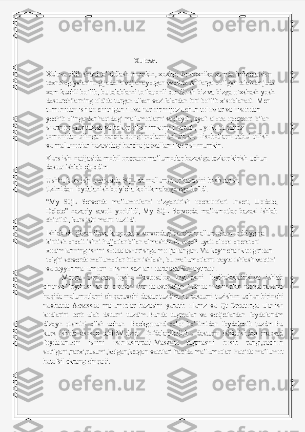 Xulosa. 
Xulosa qilib shuni ta’kidlash mumkin, xozirgi fan-texnika xamda informatsion 
texnologiyalarining jadal rivojlanayotgan vaqtida ATlarga bo`lgan talablar juda
xam kuchli bo`lib, bu talablarni to`laqonli qondirish biz va bizga o`xshash yosh
dasturchilarning oldida turgan ulkan vazifalardan biri bo`lib xisoblanadi.  Men 
tomonidan ishlab chiqilgan ilova har bir mijoz uchun to'lovlar va hisobdan  
yechib olinganlar haqidagi ma'lumotlarni saqlaydi; uyali aloqa operatori bilan  
shartnomalar tuzish va bekor qilish imkonini beradi; u yoki bu mijoz 
tomonidan   qilingan barcha qo'ng'iroqlarni to'ldirish. Hisobotlarni qabul qilish 
va ma'lumotlar   bazasidagi barcha jadvallarni ko'rish   mumkin.
Kurs   ishi   natijasida   mobil   operator   ma’lumotlar   bazasiga   tezkor   kirish   uchun  
dastur   ishlab   chiqdim.
Ushbu kurs ishi natijasida SQL da ma'lumotlar bazasini boshqarish 
tizimidan   foydalanish bo'yicha   ko'nikmalarga   ega   bo'ldi.
“My   SQL   Serverda   ma’lumotlarni   o‘zgartirish   operatorlari   Insert,   Update,
Delete”   nazariy   savoli   yoritildi,   My   SQL   Serverda   ma’lumotlar   bazasi   ishlab
chiqildi, kurs   ishi   matni   tuzildi.
Ishlab chiqilgan ilova korporativ serverdagi barcha ma'lumotlarni oddiygina  
kiritish orqali ishni hujjatlar bilan almashtirish orqali uyali aloqa operatori  
xodimlarining ishini soddalashtirishga mo'ljallangan. Va keyinchalik to'g'ridan-  
to'g'ri   serverda   ma'lumotlar   bilan   ishlash,   bu   ma'lumotlarni   qayta   ishlash   vaqtini  
va   tayyor   ma'lumotni   olishni   sezilarli   darajada   kamaytiradi.
Menga   berilgan   loyiha   “avtosalon   loyihasini   loyihalashtirishva   ishlab
chiqish” loyihasi ishlab chiqdim bunda avtosalon  haqida mashinalar haqida rusumi
haqida malumotlarni chiqaruvchi dastur tuzdim bu dasturni tuzishim uchun birinchi
navbatda   Acsessda   malumotlar   bazasini   yaratib   olamz   va   Qt   Creatorga   ulanish
kodlarini   terb   ulab   dsturni   tuzdim.Bunda   tugmalar   va   vedjetlardan   foydalandm
dizayn   qismini   qilsh   uchun     Background   color   bo’limidan   foydalanib   tuzdm.Bu
kurs   ishida   asosan   tableWidget     fofdalaniladi.Bu   dasturni   ishlatishdan   maqsad
foydalanuchi   ishini   osonlashtiradi.Mashina   tugmasini   bosib   rangi,qachon
sotilgani,narxi,rusumi,kelgan,ketgan vaqtlari   haqida ma’lumotlar  haqida ma’lumot
batafsil ekrang chiqadi. 