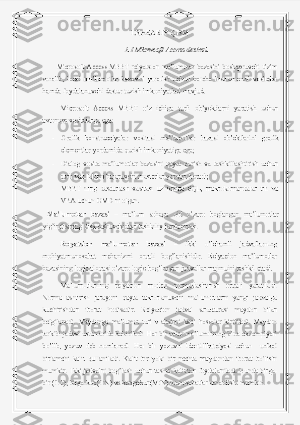 I.NAZARIY QISM
1.1 Microsoft Access dasturi.
Microsoft Access MBBT relyatsion ma’lumotar bazasini boshqaruvchi tizim
sanalib,   local   ma’lumotlar   bazasini   yaratish   uchun   barcha   instrumental   vositalar
hamda foydalanuvchi dastur tuzish imkoniyatlari mavjud. 
Microsoft   Access   MBBT   o‘z   ichiga   turli   ob’yektlarni   yaratish   uchun
avtonom vositalarga ega: 
- Grafik   konstrucciyalar   vositasi   ma’lumotlar   bazasi   ob’ektlarini   grafik
elementlar yordamida qurish imkoniyatiga ega; 
- Dialog   vosita   ma’lumotlar   bazasini   qayta   qurish   va   tashkillashtirish   uchun
turli vazifalarni bajaruvchi masterlar yordam beradi; 
- MBBT   ning   dasturlash   vasitasi   uz   ichiga   SQL,   makrokomandalar   tili   va
VBA uchun OMD ni olgan. 
  Ma’lumotlar   bazasi   –   ma’lum   sohaga   oid   o’zaro   boglangan   ma’lumotlar
yig’indisining disk tashuvchidagi tashkiliy jamlanmasi. 
Relyatsion   ma’lumotlar   bazasi   –   ikki   o’lchamli   jadvallarning
mohiyatmunosabat   mehanizmi   orqali   bog’lanishidir.   Relyacion   ma’lumotlar
bazasining logic aloqasi o’zaro logic bog’langan jadvallar majmuini tashkil etadi. 
Ma’lumotlarning   relyacion   modeli   normallashtirish   orqali   yaratiladi.
Normallashtirish   jarayoni   qayta   takrorlanuvchi   ma’lumotlarni   yangi   jadvalga
kuchirishdan   iborat   hodisadir.   Relyacion   jadval   structurasi   maydon   bilan
belgilanadi.   Maydonga   ma’lumot   turi   v   ahajmi   kabi   hossalar   kiritiladi.   Maydon
tarkibi jadval ustunlarida keltiriladi. Har bir qator ma’lumotning bitta ekzemplyari
bo’lib,   yozuv   deb   nomlanadi.   Har   bir   yozuvni   identifikatciyasi   uchun     unikal
birlamchi   kalit   qullaniladi.   Kalit   bir   yoki   bir   nechta   maydondan   iborat   bo’lishi
mumkin. Ikki jadvalni bog’lash uchun tashqi kalitdan foydalaniladi. Bunda birga-
bir (1:1), birga-kup(1:N) va kupgakup(M:N) munosabatlar urnatilishi mumkin.   