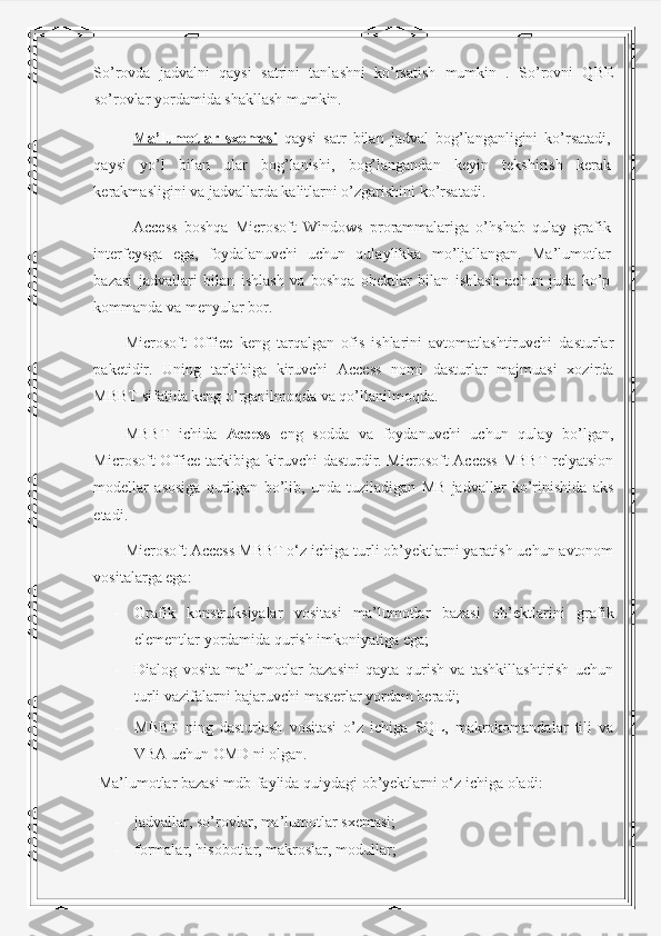 So’rovda   jadvalni   qaysi   satrini   tanlashni   ko’rsatish   mumkin   .   So’rovni   QBE
so’rovlar yordamida shakllash mumkin. 
Ma’lumotlar   sxemasi   qaysi   satr   bilan   jadval   bog’langanligini   ko’rsatadi,
qaysi   yo’l   bilan   ular   bog’lanishi,   bog’langandan   keyin   tekshirish   kerak
kerakmasligini va jadvallarda kalitlarni o’zgarishini ko’rsatadi. 
Access   boshqa   Microsoft   Windows   prorammalariga   o’hshab   qulay   grafik
interfeysga   ega,   foydalanuvchi   uchun   qulaylikka   mo’ljallangan.   Ma’lumotlar
bazasi   jadvallari   bilan   ishlash   va   boshqa   obektlar   bilan   ishlash   uchun   juda   ko’p
kommanda va menyular bor. 
Microsoft   Office   keng   tarqalgan   ofis   ishlarini   avtomatlashtiruvchi   dasturlar
paketidir.   Uning   tarkibiga   kiruvchi   Access   nomi   dasturlar   majmuasi   xozirda
MBBT sifatida keng o’rganilmoqda va qo’llanilmoqda. 
MBBT   ichida   Access   eng   sodda   va   foydanuvchi   uchun   qulay   bo’lgan,
Microsoft Office tarkibiga kiruvchi dasturdir. Microsoft Access MBBT relyatsion
modellar   asosiga   qurilgan   bo’lib,   unda   tuziladigan   MB   jadvallar   ko’rinishida   aks
etadi.  
Microsoft Access MBBT o‘z ichiga turli ob’yektlarni yaratish uchun avtonom
vositalarga ega: 
- Grafik   konstruksiyalar   vositasi   ma’lumotlar   bazasi   ob’ektlarini   grafik
elementlar yordamida qurish imkoniyatiga ega; 
- Dialog   vosita   ma’lumotlar   bazasini   qayta   qurish   va   tashkillashtirish   uchun
turli vazifalarni bajaruvchi masterlar yordam beradi; 
- MBBT   ning   dasturlash   vositasi   o’z   ichiga   SQL,   makrokomandalar   tili   va
VBA uchun OMD ni olgan. 
 Ma’lumotlar bazasi mdb-faylida quiydagi ob’yektlarni o‘z ichiga oladi: 
- jadvallar, so’rovlar, ma’lumotlar sxemasi; 
- formalar, hisobotlar, makroslar, modullar;  