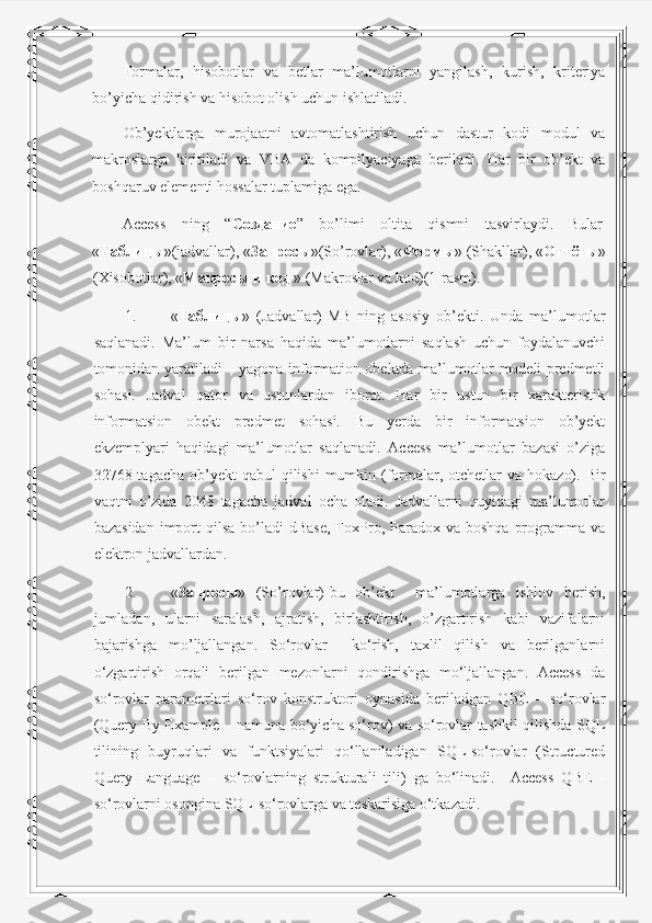Formalar,   hisobotlar   va   betlar   ma’lumotlarni   yangilash,   kurish,   kriteriya
bo’yicha qidirish va hisobot olish uchun ishlatiladi.  
Ob’yektlarga   murojaatni   avtomatlashtirish   uchun   dastur   kodi   modul   va
makroslarga   kiritiladi   va   VBA   da   kompilyaciyaga   beriladi.   Har   bir   ob’ekt   va
boshqaruv elementi hossalar tuplamiga ega.  
Access  ning  “ Создание ”  bo’limi  oltita  qismni  tasvirlaydi.  Bular 
« Таблицы »(jadvallar), « Запросы »(So’rovlar), « Формы » (Shakllar), « Отчёты »
(Xisobotlar), « Макросы   и   код  » (Makroslar va kod)(1-rasm). 
1. « Таблицы »   (Jadvallar)-MB   ning   asosiy   ob’ekti.   Unda   ma’lumotlar
saqlanadi.   Ma’lum   bir   narsa   haqida   ma’lumotlarni   saqlash   uchun   foydalanuvchi
tomonidan yaratiladi – yagona information obektda ma’lumotlar modeli predmetli
sohasi.   Jadval   qator   va   ustunlardan   iborat.   Har   bir   ustun   bir   xarakteristik
informatsion   obekt   predmet   sohasi.   Bu   yerda   bir   informatsion   ob’yekt
ekzemplyari   haqidagi   ma’lumotlar   saqlanadi.   Access   ma’lumotlar   bazasi   o’ziga
32768 tagacha ob’yekt  qabul  qilishi  mumkin (formalar, otchetlar  va  hokazo). Bir
vaqtni   o’zida   2048   tagacha   jadval   ocha   oladi.   Jadvallarni   quyidagi   ma’lumotlar
bazasidan  import  qilsa  bo’ladi  dBase,  FoxPro,  Paradox  va  boshqa  programma  va
elektron jadvallardan. 
2. « Запросы »   (So’rovlar)-bu   ob’ekt     ma’lumotlarga   ishlov   berish,
jumladan,   ularni   saralash,   ajratish,   birlashtirish,   o’zgartirish   kabi   vazifalarni
bajarishga   mo’ljallangan.   So‘rovlar     ko‘rish,   taxlil   qilish   va   berilganlarni
o‘zgartirish   orqali   berilgan   mezonlarni   qondirishga   mo‘ljallangan.   Access   da
so‘rovlar   parametrlari   so‘rov   konstruktori   oynasida   beriladgan   QBE   –   so‘rovlar
(Query By Example – namuna bo‘yicha so‘rov) va so‘rovlar tashkil qilishda SQL
tilining   buyruqlari   va   funktsiyalari   qo‘llaniladigan   SQL-so‘rovlar   (Structured
Query   Language   –   so‘rovlarning   strukturali   tili)   ga   bo‘linadi.     Access   QBE   -
so‘rovlarni osongina SQL-so‘rovlarga va teskarisiga o‘tkazadi.  