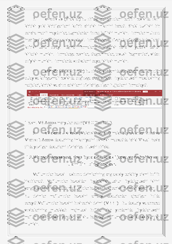 3. « Формы »   (Shakllar)-bu   ob’ekt   ma’lumotlarni   tartibli   ravishda   oson
kiritish   yoki   kiritilganlarni   ko’rib   chiqish   imkonini   beradi.   Shakl   tuzilishi   bir
qancha matnli maydonlar, tugmalardan iborat bo’lishi mumkin. Formalar muloqot
interfeysi ilovasining asosiy vositasi. Forma ekranda o’zaro bog’langan jadvallarni
ko’rish   uchun   qulay.   Tugmali   formalarni   boshqarish   panelini   yaratish   uchun
ishlatish   mumkin.   Formalarga   rasmlar,   diagrammalar,   tovush   fragmentlari,   video
qo’yish mumkin.  Formalarda xodisalarni qayta ishlash mumkin. 
4. « Отчёты » (Xisobotlar)-bu ob’ekt yordamida saralangan ma’lumotlar
qulay va ko’rgazmali ravishda qog’ozga chop etiladi.  Foydalanuvchi masalasining
natijalari, kiritish va chop etishlarni o’z ichiga olgan hujjatlarni formatlaydi. 
 
1-rasm. MS Access menyular qatori(MS Office 2010). 
5. « Макросы   и   код » (Makroslar va kod)-makrobuyruklardan iborat va
Microsoft Access  dasturining imkoniyatini oshirish maqsadida ichki  Visual  Basic
tilida yozilgan dasturlarni o’z ichiga  oluvchi ob’ekt. 
1.2.Microsoft Access dasturidan foydalanib, kerakli jadvallar hosil qilish va
ularni bir – biriga bog’lash.
Ma’lumotlar   bazasi   -   axborot   tizimlarining   eng   asosiy   tarkibiy   qismi   bo’lib
hisoblanadi.   Ma’lumotlar   bazasidan   foydalanish   uchun   foydalanuvchi   ishini
yengillashtirish maqsadida ma’lumotlar bazasini boshqarish trizimlari yaratilgan. 
Bu   tizimlar   ma’lumotlar   bazasini   amaliy   dasturlardan   ajratilgan   holda
qaraydi.Ma’lumotlar   bazasini   boshqarish   tizimi   (MBBT)   -   bu   dasturiy  va   apparat
vositalarining   murakkab   majmuasi   bo’lib,   ular   yordamida   foydalanuvchi
ma’lumotlar   bazasini   yaratish   va   shu   bazadagi   ma’lumotlar   ustida   ish   yuritish
mumkin.  