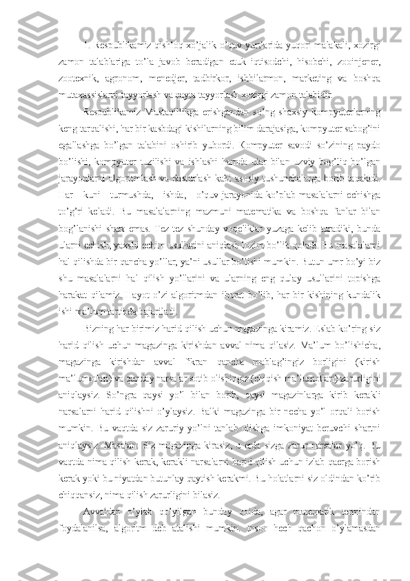 1. Respublikamiz qishloq xo’jalik o’quv yurtlarida yuqori malakali, xozirgi
zamon   talablariga   to’la   javob   beradigan   etuk   iqtisodchi,   hisobchi,   zooinjener,
zootexnik,   agronom,   menedjer,   tadbirkor,   ishbilarmon,   marketing   va   boshqa
mutaxassislarni tayyorlash va qayta tayyorlash xozirgi zamon talabidir.
Respublikamiz   Mustaqillikga   erishgandan   so’ng   shaxsiy   kompyuterlarning
keng tarqalishi, har bir kasbdagi kishilarning bilim darajasiga, kompyuter sabog’ini
egallashga   bo’lgan   talabini   oshirib   yubordi.   Кompyuter   savodi   so’zining   paydo
bo’lishi,   kompyuter   tuzilishi   va   ishlashi   hamda   ular   bilan   uzviy   bog’liq   bo’lgan
jarayonlarni  algoritmlash va dasturlash kabi  asosiy tushunchalarga borib taqaladi.
Har  -  kuni   -  turmushda,  -  ishda,  -   o’quv  jarayonida  ko’plab masalalarni  echishga
to’g’ri   keladi.   Bu   masalalarning   mazmuni   matematika   va   boshqa   fanlar   bilan
bog’lanishi   shart   emas.   Tez-tez   shunday   voqeliklar   yuzaga   kelib   turadiki,   bunda
ularni echish, yaxshi echim usullarini aniqlash lozim bo’lib qoladi. Bu masalalarni
hal qilishda bir qancha yo’llar, ya’ni usullar bo’lishi mumkin. Butun umr bo’yi biz
shu   masalalarni   hal   qilish   yo’llarini   va   ularning   eng   qulay   usullarini   topishga
harakat   qilamiz.   Hayot   o’zi   algoritmdan   iborat   bo’lib,   har   bir   kishining   kundalik
ishi ma’lum tartibda bajariladi.
Bizning har birimiz harid qilish uchun magazinga kiramiz. Eslab ko’ring siz
harid   qilish   uchun   magazinga   kirishdan   avval   nima   qilasiz.   Ma’lum   bo’lishicha,
magazinga   kirishdan   avval   fikran   qancha   mablag’ingiz   borligini   (kirish
ma’lumotlari) va qanday narsalar sotib olishingiz (chiqish ma’lumotlari) zarurligini
aniqlaysiz.   So’ngra   qaysi   yo’l   bilan   borib,   qaysi   magazinlarga   kirib   kerakli
narsalarni   harid   qilishni   o’ylaysiz.   Balki   magazinga   bir   necha   yo’l   orqali   borish
mumkin.   Bu   vaqtda   siz   zaruriy   yo’lni   tanlab   olishga   imkoniyat   beruvchi   shartni
aniqlaysiz.   Masalan:   Siz   magazinga   kirasiz,   u   erda   sizga   zarur   narsalar   yo’q.   Bu
vaqtda nima qilish kerak, kerakli narsalarni harid qilish uchun izlab qaerga borish
kerak yoki bu niyatdan butunlay qaytish kerakmi. Bu holatlarni siz oldindan ko’rib
chiqqansiz, nima qilish zarurligini bilasiz.
Avvaldan   o’ylab   qo’yilgan   bunday   qoida,   agar   matematik   termindan
foydalanilsa,   algoritm   deb   atalishi   mumkin.   Inson   hech   qachon   o’ylamasdan 