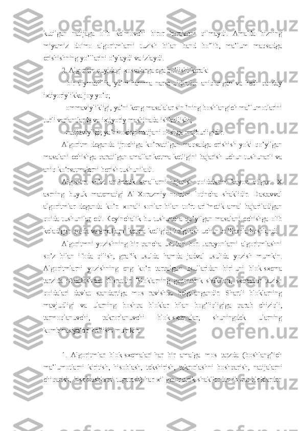 kutilgan   natijaga   olib   kelmovchi   biror   harakatni   qilmaydi.   Amalda   bizning
miyamiz   doimo   algoritmlarni   tuzish   bilan   band   bo’lib,   ma’lum   maqsadga
erishishning yo’llarini o’ylaydi va izlaydi.
2. Algoritm quyidagi xossalarga ega bo’lishi kerak:
-   bir   qiymatlilik,   ya’ni   hamma   narsa   oldindan   aniqlangan   va   hech   qanday
ixtiyoriylikka joy yo’q;
- ommaviylikligi, ya’ni keng masalalar sinfining boshlangich ma’lumotlarini
turli variantlarda va ixtiyoriy mashinada ishlatilishi;
- natijaviyligi, ya’ni oxirgi natijani olishga majburligidir.
Algoritm   deganda   ijrochiga   ko’rsatilgan   maqsadga   erishish   yoki   qo’yilgan
masalani  echishga qaratilgan amallar ketma-ketligini bajarish uchun tushunarli va
aniq ko’rsatmalarni berish tushuniladi.
Algoritm   so’zi   arifmetik   amallarni   bajarish   qoidalarini   bayon   qilgan   IX
asrning   buyuk   matematigi   Al-Xorazmiy   nomini   lotincha   shaklidir.   Dastavval
algoritmlar   deganda   ko’p   xonali   sonlar   bilan   to’rt   arifmetik   amal   bajariladigan
qoida   tushunilar   edi.   Кeyinchalik   bu   tushuncha   qo’yilgan   masalani   echishga   olib
keladigan qoida va amallarni ketma-ketligini belgilash uchun qo’llanila boshlandi.
Algoritmni   yozishning   bir   qancha   usullari   bor.   Jarayonlarni   algoritmlashni
so’z   bilan   ifoda   qilish,   grafik   usulda   hamda   jadval   usulida   yozish   mumkin.
Algoritmlarni   yozishning   eng   ko’p   tarqalgan   usullaridan   biri-uni   blok-sxema
tarzida   ifodalashdan   iboratdir.   Bloklarning   geometrik   shakllari,   sxemalar   tuzish
qoidalari   davlat   standartiga   mos   ravishda   belgilangandir.   Shartli   bloklarning
mavjudligi   va   ularning   boshqa   bloklar   bilan   bog’liqligiga   qarab   chiziqli,
tarmoqlanuvchi,   takrorlanuvchi   blok-sxemalar,   shuningdek   ularning
kombinasiyalari bo’lishi mumkin.
1.   Algoritmlar   blok-sxemalari-har   bir   amalga   mos   tarzda   (boshlang’ich
ma’lumotlarni   kiritish,   hisoblash,   tekshirish,   takrorlashni   boshqarish,   natijalarni
chiqarish, hisoblashlarni tugatash) har xil geometrik shakllardan iborat bloklardan 