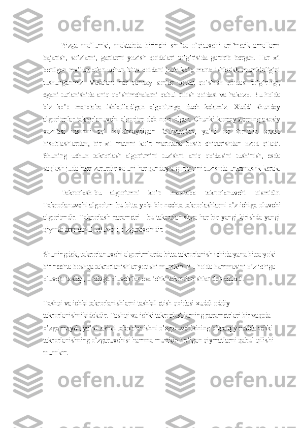 Bizga   ma’lumki,   maktabda   birinchi   sinfda   o’qituvchi   arifmetik   amallarni
bajarish,   so’zlarni,   gaplarni   yozish   qoidalari   to’g’risida   gapirib   bergan.   Har   xil
berilgan   ma’lumotlar   uchun   bitta   qoidani   juda   ko’p   marta   ishlatish   mumkinligini
tushunganmiz.   Masalan:   har   qanday   sonlar   uchun   qo’shish   qoidasi   to’g’riligi,
egani  turlanishida  aniq qo’shimchalarni  qabul  qilish qoidasi  va hakozo. Bu  holda
biz   ko’p   marotaba   ishlatiladigan   algoritmga   duch   kelamiz.   Xuddi   shunday
algoritmlar takrorlanuvchi algoritm deb nom olgan. Chunki kompyuterning asosiy
vazifasi   insonni   aql   ishlatmaydigan   faoliyatidan,   ya’ni   bir   formula   orqali
hisoblashlardan,   bir   xil   matnni   ko’p   marotaba   bosib   chiqarishdan   ozod   qiladi.
Shuning   uchun   takrorlash   algoritmini   tuzishni   aniq   qoidasini   tushinish,   esda
saqlash juda ham zarurdir va uni har qanday algoritmini tuzishda unutmaslik kerak.
Takrorlash-bu   algoritmni   ko’p   marotaba   takrorlanuvchi   qismidir.
Takrorlanuvchi algoritm-bu bitta yoki bir nechta takrorlashlarni o’z ichiga oluvchi
algoritmdir. Takrorlash parametri - bu takrorlanishga har bir yangi kirishda yangi
qiymatlarni qabul qiluvchi o’zgaruvchidir.
Shuningdek, takrorlanuvchi algoritmlarda bitta takrorlanish ichida yana bitta yoki 
bir nechta boshqa takrorlanishlar yotishi mumkin. Bu holda hammasini o’z ichiga 
oluvchi tashqi, u ichiga oluvchilar esa ichki takrorlanishlar deb ataladi.
Tashqi va ichki takrorlanishlarni tashkil etish qoidasi xuddi oddiy 
takrorlanishnikidekdir. Tashqi va ichki takrorlashlarning parametrlari bir vaqtda 
o’zgarmaydi, ya’ni tashqi takrorlanishni o’zgaruvchisining bitga qiymatida ichki 
takrorlanishning o’zgaruvchisi hamma mumkin bo’lgan qiymatlarni qabul qilishi 
mumkin.
  