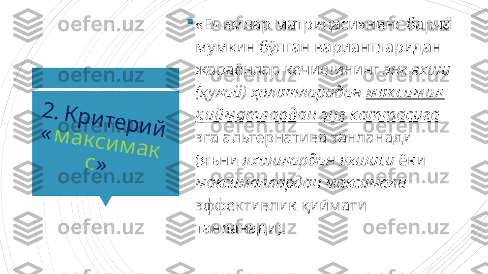 122	.	 К	р	и	т	е	р	и	й	 	«	м	а	к	с	и	м	а	к	
с	»

«Ечимлар матрицаси»нинг барча 
мумкин бўлган вариантларидан 
жараёнлар кечишининг  энг яхши 
(қулай) ҳолатларидан   м ак сим ал  
қ ийм атл ардан энг к аттасига    
эга альтернатива танланади 
(яъни  яхшилардан яхшиси  ёки 
максималлардан максимали 
эффективлик қиймати 
танланади).                      