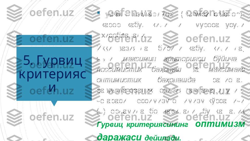 20
5. Гурвиц 
к ритерияс
и 
Гурвиц  критерийси   (Hurwicz  criterion)- 
қарор  қабул  қилишнинг  муроса  усули 
ҳисобланади.
Икки  вазиятдан  бирини  қабул  қилишда, 
яъни:  максимин  критерияси  бўйича   
пессимистик  баҳолаш  ва  максимакс 
оптимистик  баҳолашда  рационал 
равишда  оралиқ  позиция  танланади,  унинг 
чегараси    пессимизм-оптимизм  кўрсатгичи 
(µ)  ёрдамида  бошқарилади,  бу  катталик 
Гурвиц  критериясининг    оптимизм 
даражаси  дейилади.                      