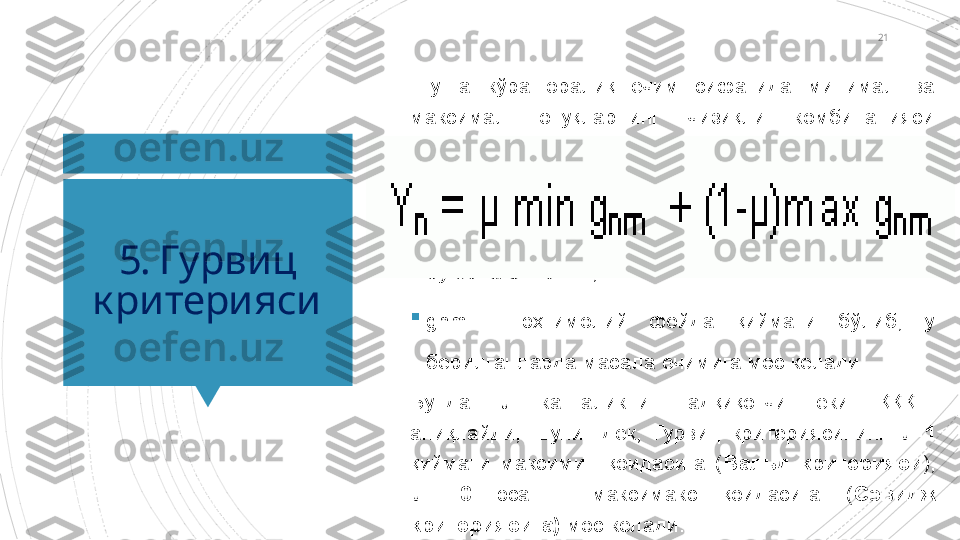 21
5. Гурвиц 
критерияси Шунга  кўра  оралиқ  ечим  сифатида  минимал  ва 
максимал  ютуқларнинг  чизиқли  комбинацияси 
олинади

бу ерда 0 < µ < 1,

gnm  –  эҳтимолий  фойда  қиймати  бўлиб,  у 
берилганларда масала ечимига мос келади.
Бунда  µ  катталикни  тадқиқотчи  ёки  ҚҚҚШ 
аниқлайди,  шунингдек,  Гурвиц  критериясининг  µ=1  
қиймати  максимин  қоидасига  ( Вальд  критерияси ), 
µ  =0   эса  –  максимакс  қоидасига  ( Сэвидж 
критериясига)  мос келади.                        