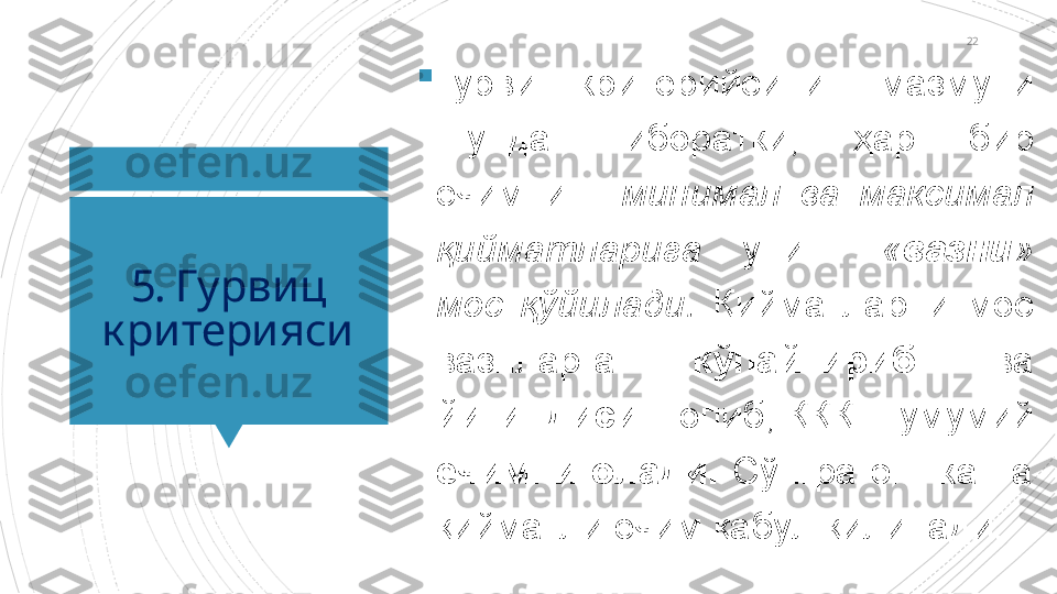 22
5. Гурвиц 
критерияси 
Гурвиц  критери йсининг  мазмуни 
шундан  иборатки ,  ҳар  бир 
ечимнинг  минимал  ва  максимал 
қийматларига  унинг   « вазни » 
мос  қўйилади.  Қийматларни  мос 
вазнларга  кўпайтириб  ва  
йиғиндиси   топиб, ҚҚҚШ умумий 
ечимни  олади.   Сўнгра  энг  катта 
қийматли ечим қабул қилинади.                       