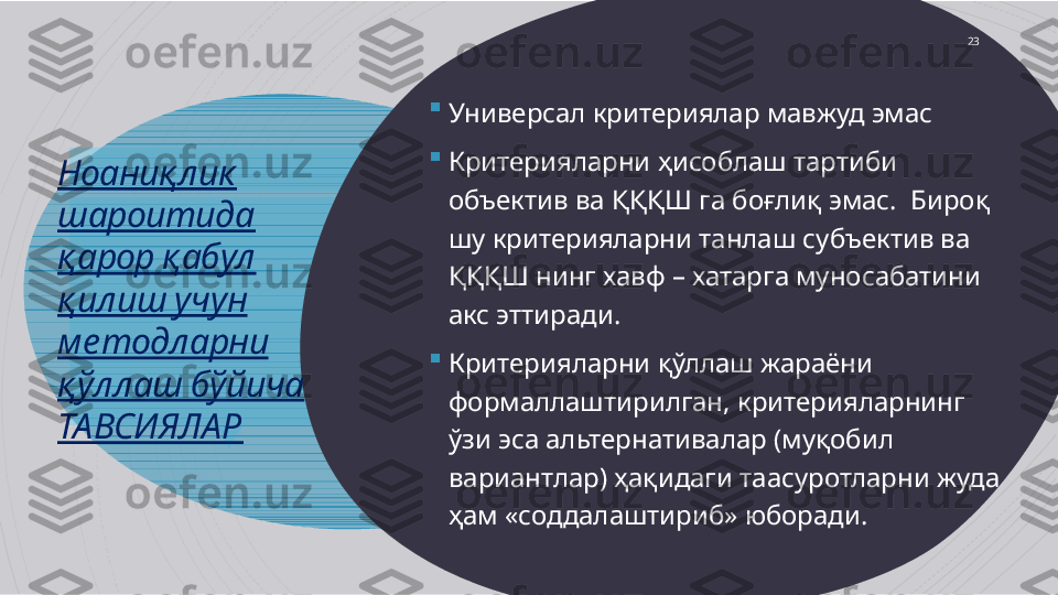 Ноаниқлик 
шароитида  
қарор қабул 
қилиш учун 
методларни 
қўллаш бўйича 
ТАВСИЯЛАР 
Универсал критериялар мавжуд эмас 

Критерияларни ҳисоблаш тартиби 
объектив ва ҚҚҚШ га боғлиқ эмас.  Бироқ 
шу критерияларни танлаш субъектив ва 
ҚҚҚШ нинг хавф – хатарга муносабатини 
акс эттиради.

Критерияларни қўллаш жараёни 
формаллаштирилган, критерияларнинг 
ўзи эса альтернативалар (муқобил 
вариантлар) ҳақидаги таасуротларни жуда 
ҳам «соддалаштириб» юборади.  23                      