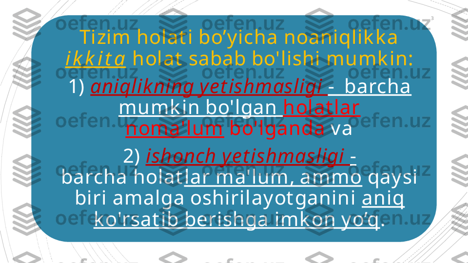 Tizim holat i bo’y icha noaniqlik k a 
i k k i t a  holat  sabab bo'lishi mumk in:
1)  aniqlik ning y e t ishmasligi  -  barcha 
mumk in bo'lgan  holat lar 
noma'lum  bo'lganda  v a
2)  ishonch y e t ishmasligi  -  
barcha holat lar ma'lum, ammo  qay si 
biri amalga oshirilay ot ganini  aniq 
k o'rsat ib berishga imk on y o’q . 3                                           