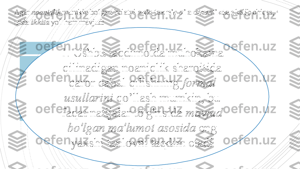 4
Agar  noaniqlik  mumkin bo'lgan holatni  aniq taxmin qila olmaslikdan  kelib chiqsa, 
unda  ikkita  yo'l ham mavjud:
1. Ushbu taqdimotda muhokama 
qilinadigan noaniqlik sharoitida 
qaror qabul qilishning  formal 
usullarini  qo’llash mumkin, bu 
faqat natijalar to'g'risida  mavjud 
bo'lgan ma'lumot asosida  eng 
yaxshi tanlovni taqdim etadi                                           