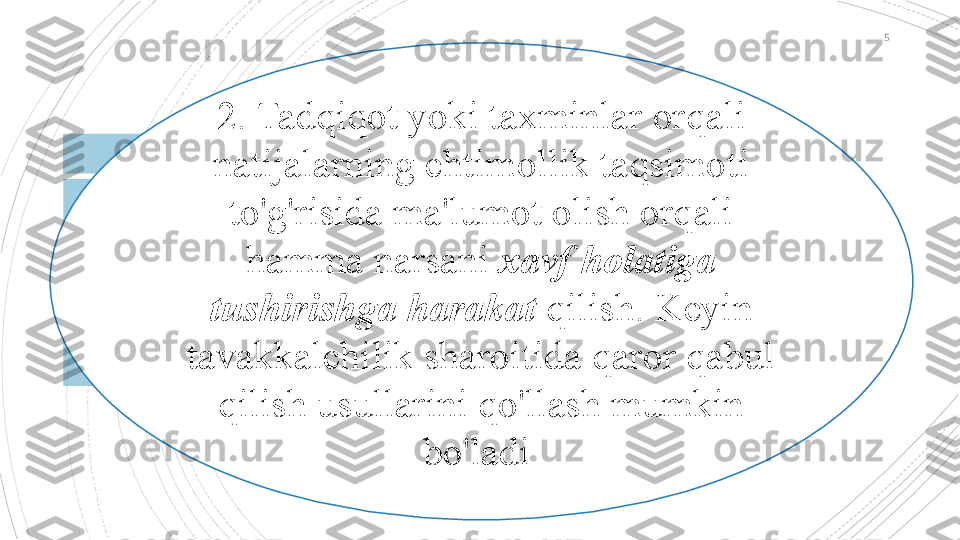 5
2.  Tadqiqot yoki taxminlar orqali 
natijalarning ehtimollik taqsimoti 
to'g'risida ma'lumot olish orqali 
hamma narsani  xavf holatiga 
tushirishga harakat  qilish. Keyin 
tavakkalchilik sharoitida qaror qabul 
qilish usullarini qo'llash mumkin 
bo'ladi                                            