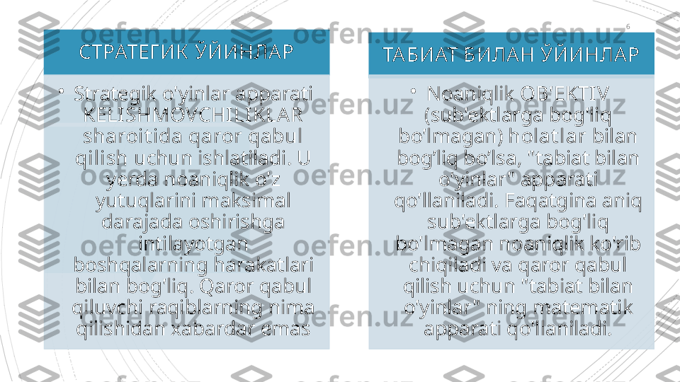 6
СТРАТЕГ ИК   ЎЙИНЛАР
•
Strategik o'yinlar apparati 
KELISHMOVCHILIKLAR 
sharoit ida qaror qabul 
qilish  uchun ishlatiladi. U 
yerda noaniqlik o'z 
yutuqlarini maksimal 
darajada oshirishga 
intilayotgan 
boshqalarning harakatlari 
bilan bog'liq. Qaror qabul 
qiluvchi raqiblarning nima 
qilishidan xabardar emas ТАБИАТ БИЛАН ЎЙИНЛАР
•
Noaniqlik  OB'EKTIV  
(sub'ektlarga bog'liq 
bo'lmagan)  holat lar  bilan 
bog’liq bo’lsa, "tabiat bilan 
o'yinlar" apparati 
qo'llaniladi. Faqatgina aniq 
sub'ektlarga bog'liq 
bo'lmagan noaniqlik ko'rib 
chiqiladi va qaror qabul 
qilish uchun "tabiat bilan 
o'yinlar" ning matematik 
apparati qo'llaniladi.                                               