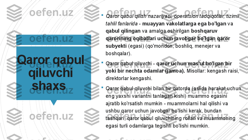 7
Qaror qabul 
qiluvchi 
shaxs  
Qaror qabul qilish nazariyasi, operatsion tadqiqotlar, tizimli 
tahlil fanlarida  -  muayyan vakolatlarga ega bo'lgan  va 
qabul qilingan  va amalga oshirilgan  boshqaruv 
qarorining oqibatlari uchun javobgar bo'lgan qaror 
subyekti  (egasi) (qo'mondon, boshliq, menejer va 
boshqalar).

Qaror qabul qiluvchi -  qaror uchun mas'ul bo'lgan bir 
yoki bir nechta odamlar (jamoa).  Misollar: kengash raisi, 
direktorlar kengashi.

Qaror qabul qiluvchi bilan bir qatorda (aslida harakat uchun 
eng yaxshi variantni tanlagan kishi) muammo egasini 
ajratib ko'rsatish mumkin - muammolarni hal qilishi va 
ushbu qaror uchun javobgar bo'lishi kerak, bundan 
tashqari, qaror qabul qiluvchining rollari va muammoning 
egasi turli odamlarga tegishli bo'lishi mumkin.                      