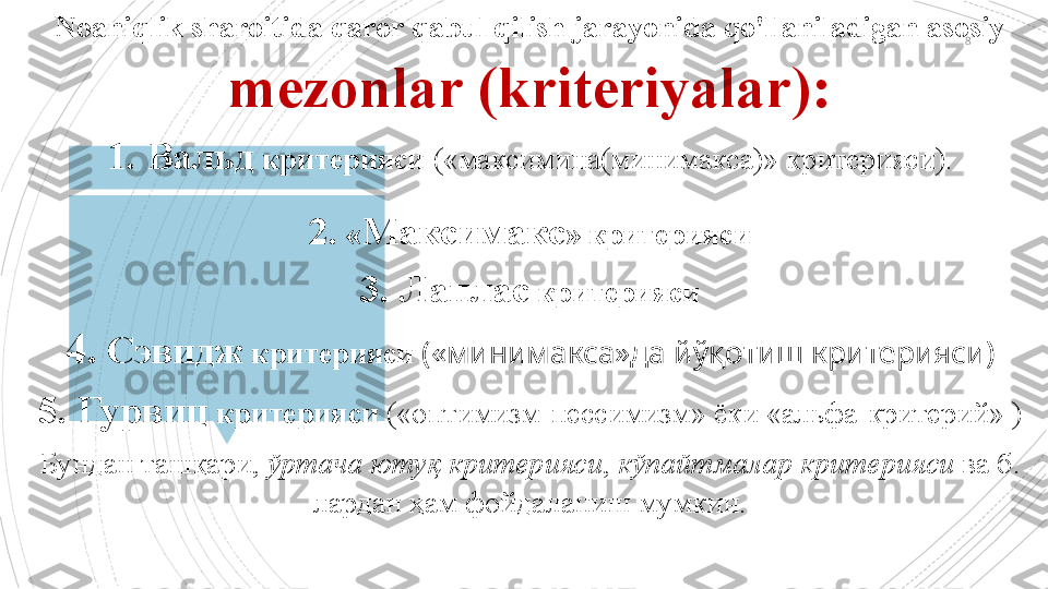 8Noaniqlik sharoitida qaror qabul qilish jarayonida qo'llaniladigan asosiy 
mezonlar (kriteriyalar) :
1.   Вальд   критери яси  («максимина(минимакса)» критерияси).
2.   « Максимакс » критерияси
3. Лаплас  критерияси
4.   Сэвидж  критерияси  («минимакса»да йўқотиш критерияси)
5.   Гурвиц  критерияси  («оптимизм-пессимизм» ёки «альфа-критерий» )
Бундан ташқари,  ўртача ютуқ критерияси ,  кўпайтмалар критерияси  ва б. 
лардан ҳам фойдаланиш мумкин.                                           